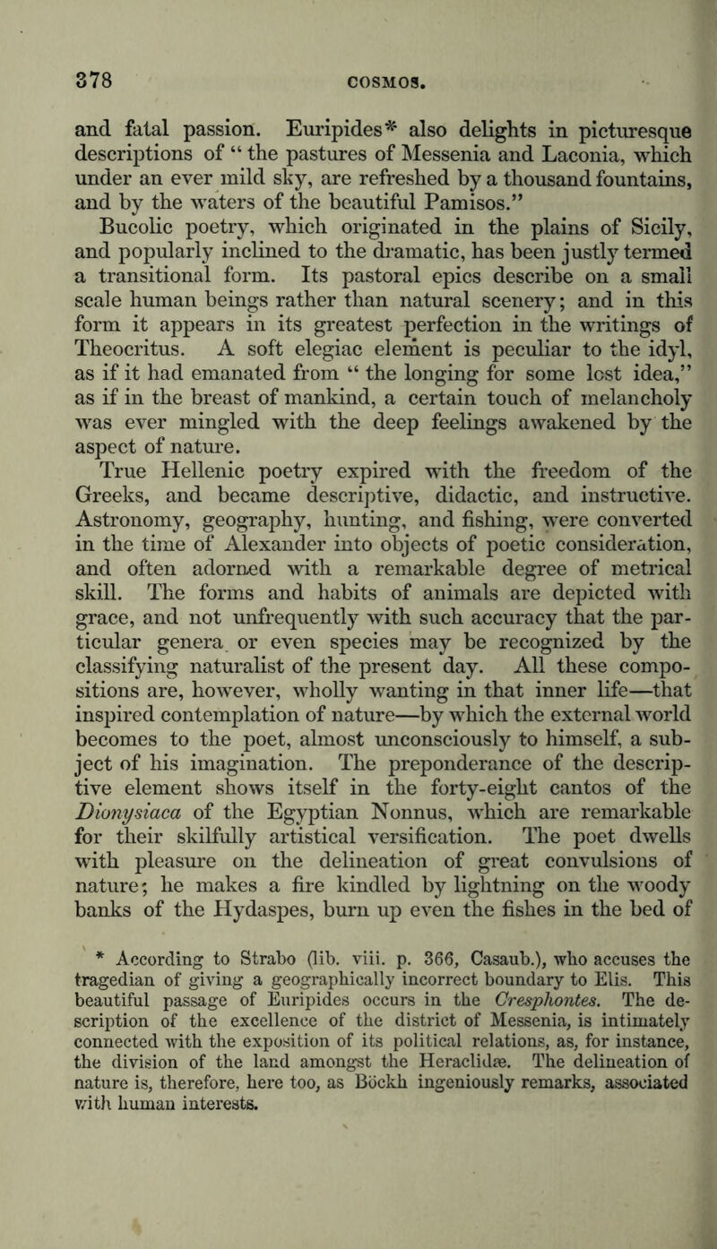 and fatal passion. Euripides* also delights in picturesque descriptions of “ the pastures of Messenia and Laconia, which under an ever mild sky, are refreshed by a thousand fountains, and by the waters of the beautiful Pamisos.” Bucolic poetry, which originated in the plains of Sicily, and popularly inclined to the dramatic, has been justly termed a transitional form. Its pastoral epics describe on a small scale human beings rather than natural scenery; and in this form it appears in its greatest perfection in the writings of Theocritus. A soft elegiac element is peculiar to the idyl, as if it had emanated from “ the longing for some lest idea,” as if in the breast of mankind, a certain touch of melancholy was ever mingled with the deep feelings awakened by the aspect of nature. True Hellenic poetry expired with the freedom of the Greeks, and became descriptive, didactic, and instructive. Astronomy, geography, hunting, and fishing, were converted in the time of Alexander into objects of poetic consideration, and often adorned with a remarkable degree of metrical skill. The forms and habits of animals are depicted with grace, and not unfrequently with such accuracy that the par- ticular genera or even species may be recognized by the classifying naturalist of the present day. All these compo- sitions are, however, wholly wanting in that inner life—that inspired contemplation of nature—by which the external world becomes to the poet, almost unconsciously to himself, a sub- ject of his imagination. The preponderance of the descrip- tive element shows itself in the forty-eight cantos of the Dionysiaca of the Egyptian Nonnus, which are remarkable for their skilfully artistical versification. The poet dwells with pleasure on the delineation of great convulsions of nature; he makes a fire kindled by lightning on the woody banks of the Hydaspes, burn up even the fishes in the bed of * According to Strabo (lib. viii. p. 366, Casaub.), who accuses the tragedian of giving a geographically incorrect boundary to Elis. This beautiful passage of Euripides occurs in the Cresphontes. The de- scription of the excellence of the district of Messenia, is intimately connected with the exposition of its political relations, as, for instance, the division of the land amongst the Heraclidae. The delineation of nature is, therefore, here too, as Bockh ingeniously remarks, associated with human interests.