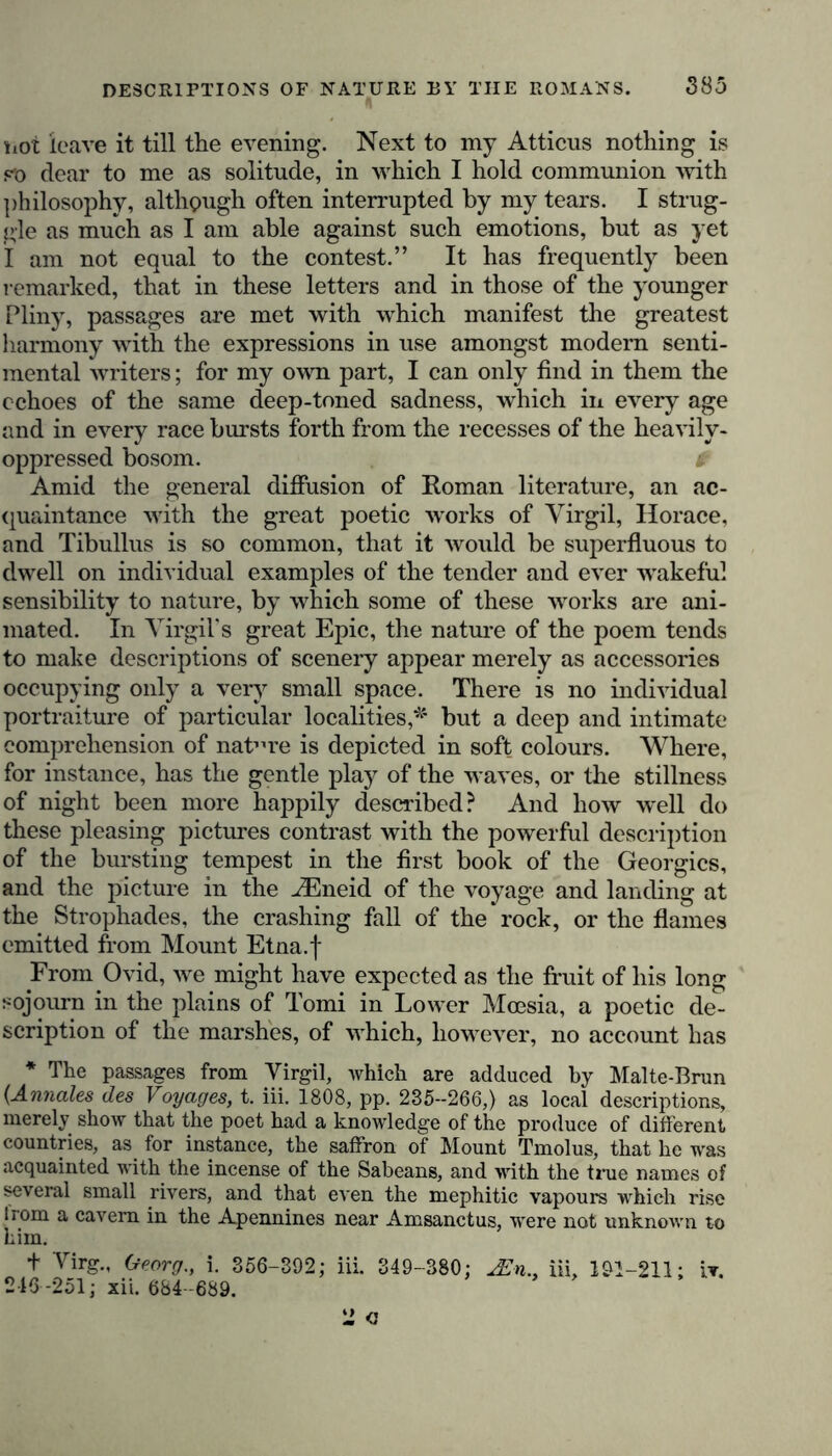 hot leave it till the evening. Next to my Atticus nothing is po dear to me as solitude, in which I hold communion with philosophy, although often interrupted by my tears. I strug- gle as much as I am able against such emotions, but as yet I am not equal to the contest.” It has frequently been remarked, that in these letters and in those of the younger Pliny, passages are met with which manifest the greatest harmony with the expressions in use amongst modem senti- mental writers; for my own part, I can only find in them the echoes of the same deep-toned sadness, which in every age and in every race bursts forth from the recesses of the heavily- oppressed bosom. i Amid the general diffusion of Roman literature, an ac- quaintance with the great poetic works of Virgil, Horace, and Tibullus is so common, that it would be superfluous to dwell on individual examples of the tender and ever wakeful sensibility to nature, by which some of these works are ani- mated. In Virgil’s great Epic, the nature of the poem tends to make descriptions of scenery appear merely as accessories occupying only a very small space. There is no individual portraiture of particular localities,*' but a deep and intimate comprehension of nature is depicted in soft colours. Where, for instance, has the gentle play of the waves, or the stillness of night been more happily described? And how well do these pleasing pictures contrast with the powerful description of the bursting tempest in the first book of the Georgies, and the picture in the iEneid of the voyage and landing at the Strophades, the crashing fall of the rock, or the flames emitted from Mount Etna.f From Ovid, we might have expected as the fruit of his long sojourn in the plains of Tomi in Lower Mcesia, a poetic de- scription of the marshes, of which, however, no account has * The passages from Virgil, which are adduced by Malte-Brun (Annales des Voyages, t. iii. 1808, pp. 235-266,) as local descriptions, merely show that the poet had a knowledge of the produce of different countries, as for instance, the saffron of Mount Tmolus, that he was acquainted with the incense of the Sabeans, and with the true names of several small rivers, and that even the mephitic vapours which rise Irom a cavern in the Apennines near Amsanctus, were not unknown to him. + Virg., Georg., i. 356-392; iii. 349-380; jEn., iii, 191-211; it. 246 -251; xii. 684 -689. 2 o