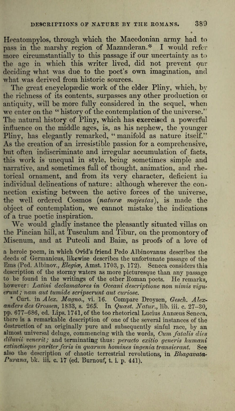 Hecatompylos, through which the Macedonian army had to pass in the marshy region of Mazanderan.* I would refer more circumstantially to this passage if our uncertainty as to the age in which this writer lived, did not prevent our deciding what was due to the poet’s own imagination, and what was derived from historic sources. The great encyclopaedic work of the elder Pliny, which, by the richness of its contents, surpasses any other production oi antiquity, will be more fully considered in the sequel, when we enter on the “ history of the contemplation of the universe.” The natural history of Pliny, which has exercised a powerful influence on the middle ages, is, as his nephew, the younger Pliny, has elegantly remarked, “ manifold as nature itself.” As the creation of an irresistible passion for a comprehensive, but often indiscriminate and irregular accumulation of facts, this work is unequal in style, being sometimes simple and narrative, and sometimes full of thought, animation, and rhe- torical ornament, and from its very character, deficient iu individual delineations of nature: although wherever the con- nection existing between the active forces of the universe, the well ordered Cosmos (naturae mojestas), is made the object of contemplation, we cannot mistake the indications of a true poetic inspiration. We would gladly instance the pleasantly situated villas on the Pincian hill, at Tusculum and Tibur, on the promontory of Misenum, and at Puteoli and Baiae, as proofs of a love of a heroic poem, in which Ovid’s friend Pedo Albinovanus describes the deeds of Germanicus, likewise describes the unfortunate passage of the Ems (Ped. Albinov., Elegice, Amst. 1703, p. 172). Seneca considers this description of the stormy waters as more picturesque than any passage to be found in the writings of the other Roman poets. He remarks, however: Latini declamatores in Oceani descriptions non nimis vigu- erunt; nam aut tumide scripserunt aut curiose. * Curt, in Alex. Magno., vi. 16. Compare Droysen, Gesch. Alex- anders des Grossen, 1833, s. 265. In Qucest. Natur., lib. iii. c. 27--30, pp. 677-686, ed. Lips. 1741, of the too rhetorical Lucius Annaeus Seneca, there is a remarkable description of one of the several instances of the destruction of an originally pure and subsequently sinful race, by an almost universal deluge, commencing with the words, Gum fatalis dies diluvii venerit; and terminating thus: per ado exitio generis humani extinctisgue pariter feris in quarum homines ingenia transierant. See also the description of chaotic terrestrial revolutions, in Bhagavata- Purana, bk. iii. c. 17 (ed. Burnouf, t. i. p. 441).