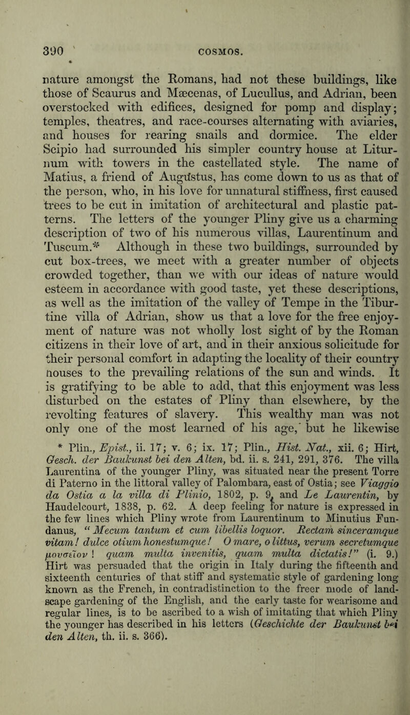 nature amongst the Romans, had not these buildings, like those of Scaurus and Maecenas, of Lucullus, and Adrian, been overstocked with edifices, designed for pomp and display; temples, theatres, and race-courses alternating with aviaries, and houses for rearing snails and dormice. The elder Scipio had surrounded his simpler country house at Litur- num with towers in the castellated style. The name of Matius, a friend of Augustus, has come down to us as that of the person, who, in his love for unnatural stiffness, first caused trees to be cut in imitation of architectural and plastic pat- terns. The letters of the younger Pliny give us a charming description of two of his numerous villas, Laurentinum and Tuscum.* Although in these two buildings, surrounded by cut box-trees, we meet with a greater number of objects crowded together, than we with our ideas of nature would esteem in accordance with good taste, yet these descriptions, as well as the imitation of the valley of Tempe in the Tibur- tine villa of Adrian, show us that a love for the free enjoy- ment of nature was not wholly lost sight of by the Roman citizens in their love of art, and in their anxious solicitude for their personal comfort in adapting the locality of their country Houses to the prevailing relations of the sun and winds. It is gratifying to be able to add, that this enjoyment was less disturbed on the estates of Pliny than elsewhere, by the revolting features of slavery. This wealthy man was not only one of the most learned of his age,' but he likewise * Plin., Epist., ii. 17; v. 6; ix. 17; Plin., Hist. Hat., xii. 6; Hirt, Gesch. der Baukunst bei den Alten, bd. ii. s. 241, 291, 376. The villa Laurentina of the younger Pliny, was situated near the present Torre di Paterno in the littoral valley of Palombara, east of Ostia; see Viaggio da Ostia a la villa di Plinio, 1802, p. 9. and Le Laurentin, by Haudelcourt, 1838, p. 62. A deep feeling for nature is expressed in the few lines which Pliny wrote from Laurentinum to Minutius Fun- danus, “ Mecum tantum et cum libellis loquor. Rectam sinceramque vitam ! dulce otium honestumque ! 0 mare, o littus, verum secretumque fiovotiov ! quam multa invenitis, quam multa dictatis!” (i. 9.) Hirt was persuaded that the origin in Italy during the fifteenth and sixteenth centuries of that stiff and systematic style of gardening long known as the French, in contradistinction to the freer mode of land- scape gardening of the English, and the early taste for wearisome and regular lines, is to be ascribed to a wish of imitating that which Pliny the younger has described in his letters (Geschichte der Baukunst b*i den Alten, th. ii. s. 366).