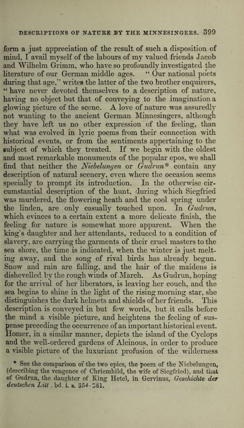 form a just appreciation of the result of such a disposition of mind, I avail myself of the labours of my valued friends Jacob and Wilhelm Grimm, who have so profoundly investigated the literature of our German middle ages. “ Our national poets during that age,” writes the latter of the two brother enquirers, “ have never devoted themselves to a description of nature, having no object but that of conveying to the imagination a glowing picture of the scene. A love of nature was assuredly not wanting to the ancient German Minnesingers, although they have left us no other expression of the feeling, than what was evolved in lyric poems from their connection with historical events, or from the sentiments appertaining to the subject of which they treated. If we begin with the oldest and most remarkable monuments of the popular epos, we shall find that neither the Niebelungen or Gudrun* contain any description of natural scenery, even where the occasion seems specially to prompt its introduction. In the otherwise cir- cumstantial description of the hunt, during which Siegfried was murdered, the flowering heath and the cool spring under the linden, are only casually touched upon. In Gudrun, which evinces to a certain extent a more delicate finish, the feeling for nature is somewhat more apparent. When the king's daughter and her attendants, reduced to a condition of slavery, are carrying the garments of their cruel masters to the sea shore, the time is indicated, when the winter is just melt- ing away, and the song of rival birds has already begun. Snow and rain are falling, and the hair of the maidens is dishevelled by the rough winds of March. As Gudrun, hoping for the arrival of her liberators, is leaving her couch, and the sea begins to shine in the light of the rising morning star, she distinguishes the dark helmets and shields of her friends. This description is conveyed in but few words, but it calls before the mind a visible picture, and heightens the feeling of sus- pense preceding the occurrence of an important historical event. Homer, in a similar manner, depicts the island of the Cyclops and the well-ordered gardens of Alcinous, in order to produce a visible picture of the luxuriant profusion of the wilderness * See the comparison of the two epics, the poem of the Niebelungen, (describing the vengence of Chriemhild, the wife of Siegfried), and that of Gudrun, the daughter of King Hetel, in Gervinus, Geschickte def deutschen Litt, bd, i. g. 3M-S81.