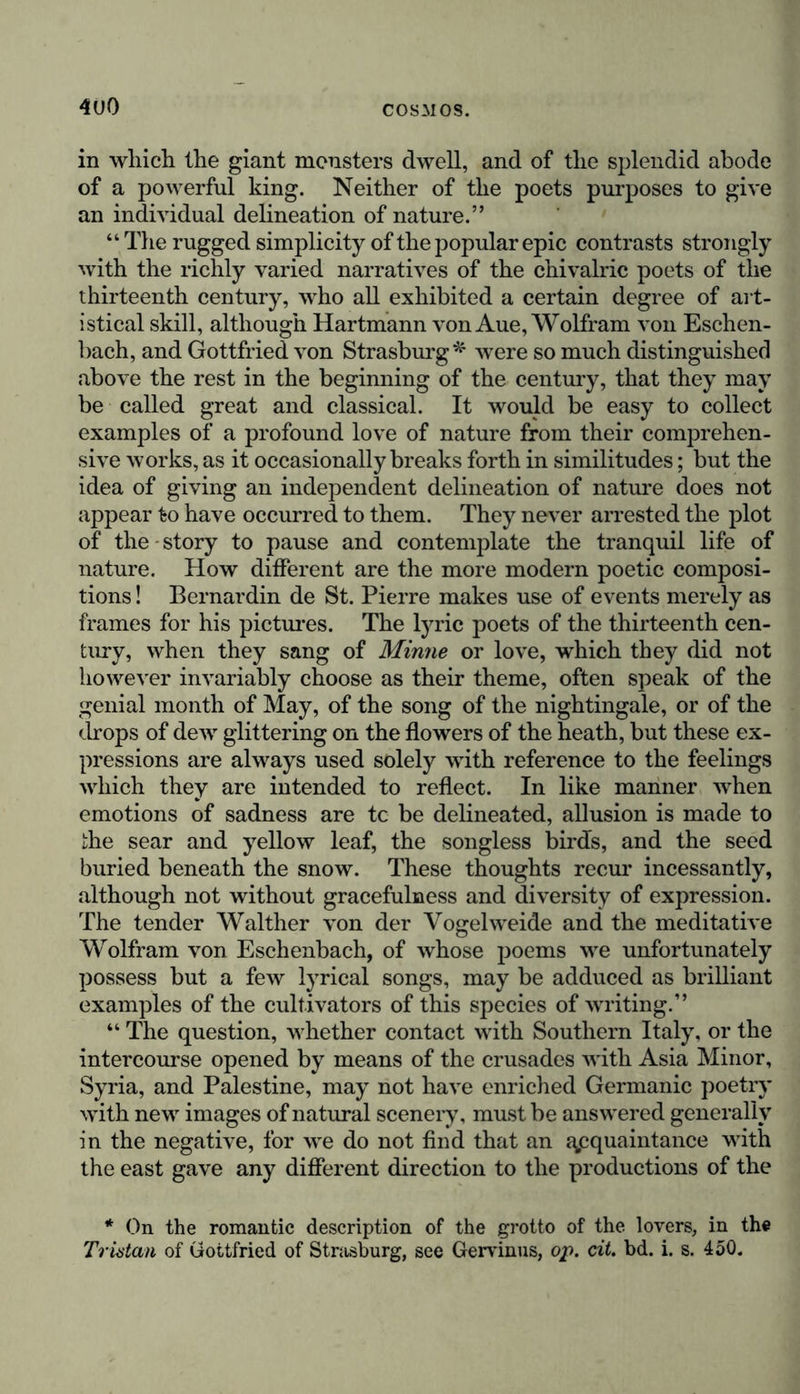 4U0 in which the giant monsters dwell, and of the splendid abode of a powerful king. Neither of the poets purposes to give an individual delineation of nature.” “ The rugged simplicity of the popular epic contrasts strongly with the richly varied narratives of the chivalric poets of the thirteenth century, who all exhibited a certain degree of art- istical skill, although Hartmann von Aue, Wolfram von Eschen- bach, and Gottfried von Strasburg * were so much distinguished above the rest in the beginning of the century, that they may be called great and classical. It would be easy to collect examples of a profound love of nature from their comprehen- sive works, as it occasionally breaks forth in similitudes; but the idea of giving an independent delineation of nature does not appear to have occurred to them. They never arrested the plot of the story to pause and contemplate the tranquil life of nature. How different are the more modern poetic composi- tions ! Bernardin de St. Pierre makes use of events merely as frames for his pictures. The lyric poets of the thirteenth cen- tury, when they sang of Minne or love, which they did not however invariably choose as their theme, often speak of the genial month of May, of the song of the nightingale, or of the drops of dew glittering on the flowers of the heath, but these ex- pressions are always used solely with reference to the feelings which they are intended to reflect. In like manner when emotions of sadness are tc be delineated, allusion is made to the sear and yellow leaf, the songless birds, and the seed buried beneath the snow. These thoughts recur incessantly, although not without gracefulness and diversity of expression. The tender Walther von der Vogel weide and the meditative Wolfram von Eschenbach, of whose poems we unfortunately possess but a few lyrical songs, may be adduced as brilliant examples of the cultivators of this species of writing.” “ The question, whether contact with Southern Italy, or the intercourse opened by means of the crusades with Asia Minor, Syria, and Palestine, may not have enriched Germanic poetry with new images of natural scenery, must be answered generally in the negative, for we do not find that an acquaintance with the east gave any different direction to the productions of the * On the romantic description of the grotto of the lovers, in the Tristan of Gottfried of Strasburg, see Gervinus, op. cit. bd. i. s. 450.