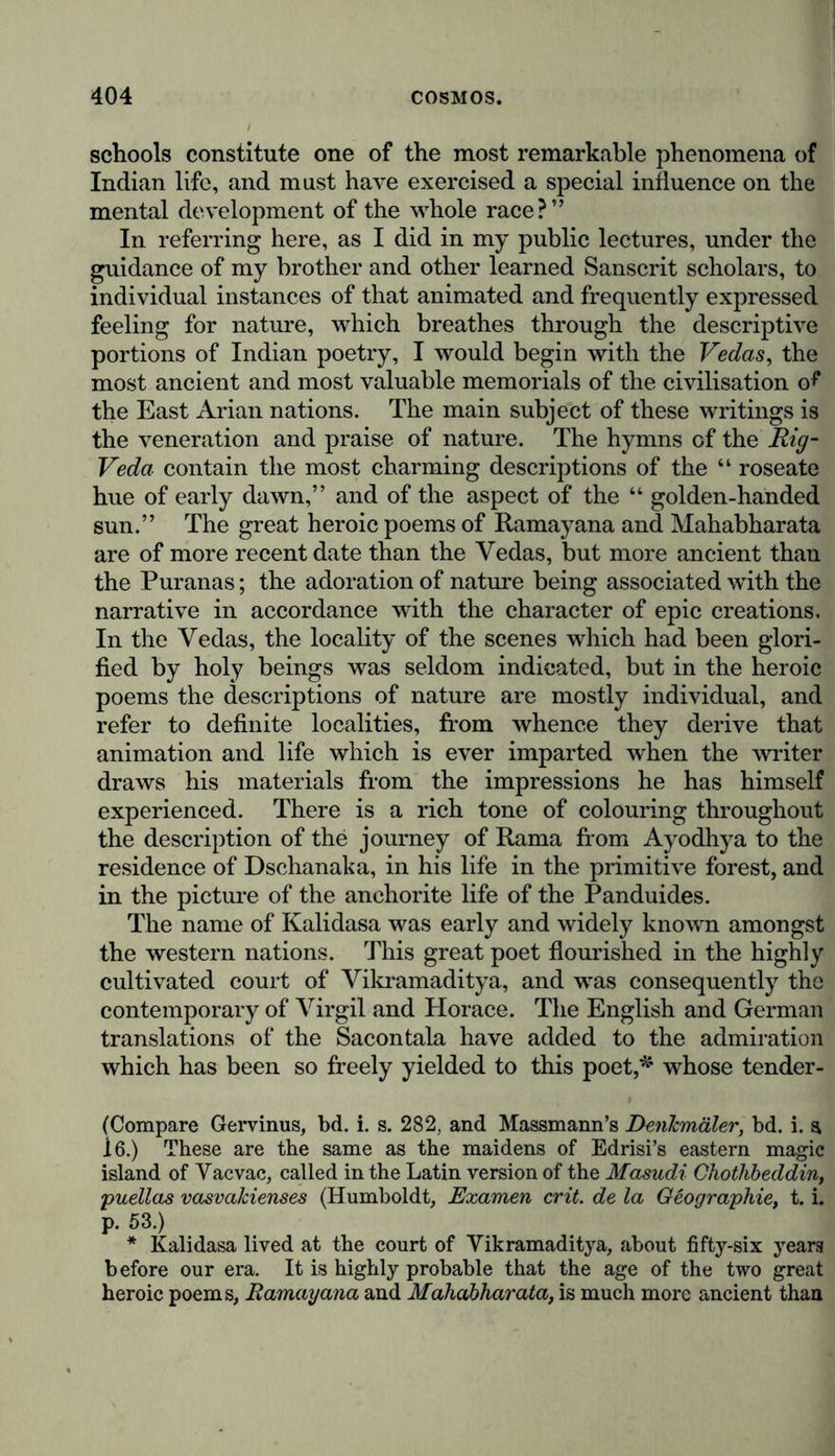 schools constitute one of the most remarkable phenomena of Indian life, and must have exercised a special influence on the mental development of the whole race?” In referring here, as I did in my public lectures, under the guidance of my brother and other learned Sanscrit scholars, to individual instances of that animated and frequently expressed feeling for nature, which breathes through the descriptive portions of Indian poetry, I would begin with the Vedas, the most ancient and most valuable memorials of the civilisation o^ the East Arian nations. The main subject of these writings is the veneration and praise of nature. The hymns of the Rig- Veda contain the most charming descriptions of the “ roseate hue of early dawn,” and of the aspect of the “ golden-handed sun.” The great heroic poems of Ramayana and Mahabharata are of more recent date than the Vedas, but more ancient than the Puranas; the adoration of nature being associated with the narrative in accordance with the character of epic creations. In the Vedas, the locality of the scenes which had been glori- fied by holy beings was seldom indicated, but in the heroic poems the descriptions of nature are mostly individual, and refer to definite localities, from whence they derive that animation and life which is ever imparted when the writer draws his materials from the impressions he has himself experienced. There is a rich tone of colouring throughout the description of the journey of Rama from Ayodhya to the residence of Dschanaka, in his life in the primitive forest, and in the picture of the anchorite life of the Panduides. The name of Kalidasa was early and widely known amongst the western nations. This great poet flourished in the highly cultivated court of Vikramaditya, and was consequently the contemporary of Virgil and Horace. The English and German translations of the Sacontala have added to the admiration which has been so freely yielded to this poet,* whose tender- (Compare Gervinus, bd. i. s. 282, and Massmann’s Denkmäler, bd. i. a 16.) These are the same as the maidens of Edrisi’s eastern magic island of Vac vac, called in the Latin version of the Masudi Chothbeddin, puellas vasvakienses (Humboldt, Examen crit de la Geographie, t. i. p. 53.) * Kalidasa lived at the court of Vikramaditya, about fifty-six years before our era. It is highly probable that the age of the two great heroic poems, Ramayana and Mahabharata, is much more ancient than