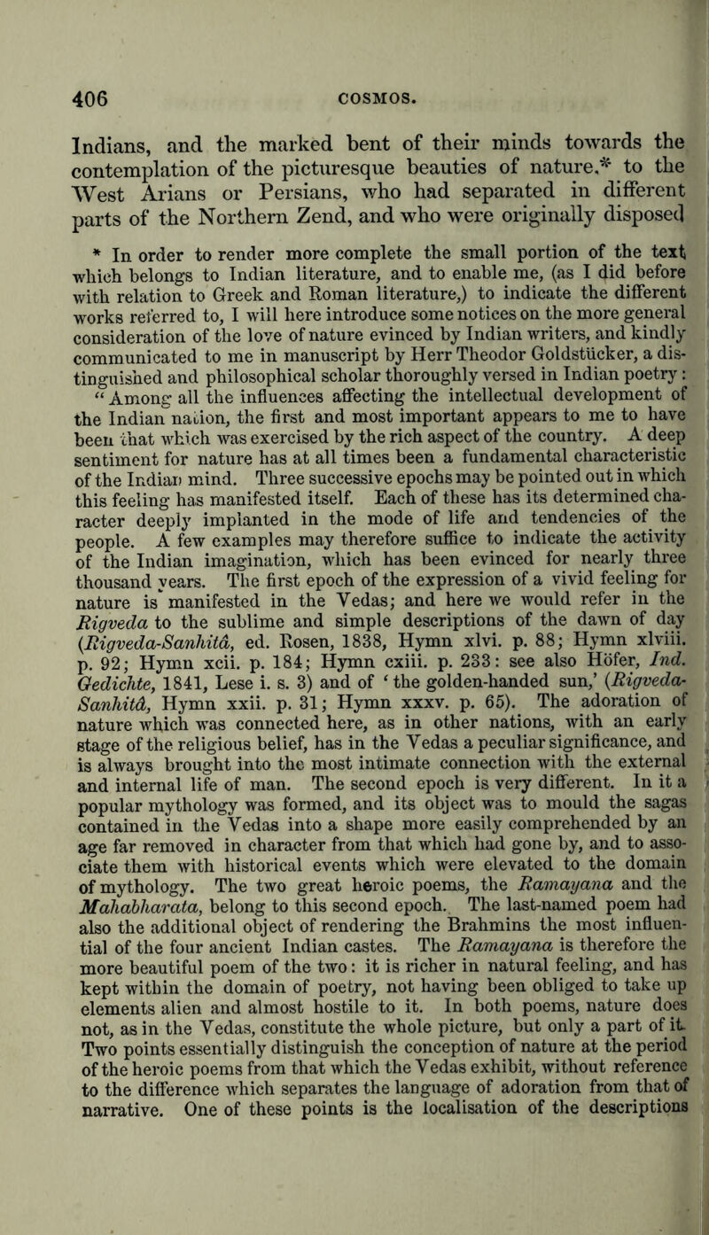 Indians, and the marked bent of their minds towards the contemplation of the picturesque beauties of nature * to the West Arians or Persians, who had separated in different parts of the Northern Zend, and who were originally disposed * In order to render more complete the small portion of the text which belongs to Indian literature, and to enable me, (as I did before with relation to Greek and Roman literature,) to indicate the different works referred to, I will here introduce some notices on the more general consideration of the love of nature evinced by Indian writers, and kindly communicated to me in manuscript by Herr Theodor GoldstUcker, a dis- tinguished and philosophical scholar thoroughly versed in Indian poetry: “ Among all the influences affecting the intellectual development of the Indian nation, the first and most important appears to me to have been that which was exercised by the rich aspect of the country. A deep sentiment for nature has at all times been a fundamental characteristic of the Indian mind. Three successive epochs may be pointed out in which this feeling has manifested itself. Each of these has its determined cha- racter deeply implanted in the mode of life and tendencies of the people. A few examples may therefore suffice to indicate the activity of the Indian imagination, which has been evinced for nearly three thousand years. The first epoch of the expression of a vivid feeling for nature is manifested in the Vedas; and here we would refer in the Rigveda to the sublime and simple descriptions of the dawn of day (Rigveda-Sanhitd, ed. Rosen, 1838, Hymn xlvi. p. 88; Hymn xlviii. p. 92; Hymn xcii. p. 184; Hymn cxiii. p. 233: see also Höfer, Ind. Gedichte, 1841, Lese i. s. 3) and of ‘the golden-handed sun,’ (Rigveda- Sanhitd, Hymn xxii. p. 31; Hymn xxxv. p. 65). The adoration of nature which was connected here, as in other nations, with an early stage of the religious belief, has in the Vedas a peculiar significance, and is always brought into the most intimate connection with the external and internal life of man. The second epoch is very different. In it a popular mythology was formed, and its object was to mould the sagas contained in the Vedas into a shape more easily comprehended by an age far removed in character from that which had gone by, and to asso- ciate them with historical events which were elevated to the domain of mythology. The two great heroic poems, the Ramayana and the Mahabliarata, belong to this second epoch. The last-named poem had also the additional object of rendering the Brahmins the most influen- tial of the four ancient Indian castes. The Ramayana is therefore the more beautiful poem of the two: it is richer in natural feeling, and has kept within the domain of poetry, not having been obliged to take up elements alien and almost hostile to it. In both poems, nature does not, as in the Vedas, constitute the whole picture, but only a part of it Two points essentially distinguish the conception of nature at the period of the heroic poems from that which the Vedas exhibit, without reference to the difference which separates the language of adoration from that of narrative. One of these points is the localisation of the descriptions