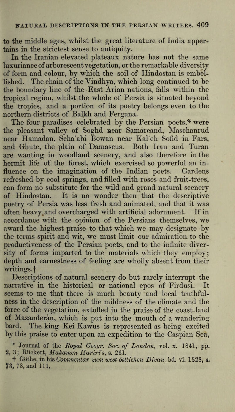 to the middle ages, whilst the great literature of India apper- tains in the strictest sense to antiquity. In the Iranian elevated plateaux nature has not the same luxuriance of arborescent vegetation, or the remarkable diversity of form and colour, by which the soil of Hindostan is embel- lished. The chain of the Yindhya, which long continued to be the boundary line of the East Arian nations, falls within the tropical region, whilst the whole of Persia is situated beyond the tropics, and a portion of its poetry belongs even to the northern districts of Balkh and Fergana. The four paradises celebrated by the Persian poets,* were the pleasant valley of Soghd near Samarcand, Maschanrud near Hamadan, Scha’abi Bowan near Kal’eh Sofid in Fars, and Ghute, the plain of Damascus. Both Iran and Turan are wanting in woodland scenery, and also therefore in the hermit life of the forest, which exercised so powerful an in- fluence on the imagination of the Indian poets. Gardens refreshed by cool springs, and filled with roses and fruit-trees, can form no substitute for the wild and grand natural scenery of Hindostan. It is no wonder then that the descriptive poetry of Persia was less fresh and animated, and that it was often heavy.and overcharged with artificial adornment. If in accordance with the opinion of the Persians themselves, we award the highest praise to that which we may designate by the terms spirit and wit, we must limit our admiration to the productiveness of the Persian poets, and to the infinite diver- sity of forms imparted to the materials which they employ; depth and earnestness of feeling are wholly absent from their writings, f Descriptions of natural scenery do but rarely interrupt the narrative in the historical or national epos of Firdusi. It seems to me that there is much beauty and local truthful- ness in the description of the mildness of the climate and the force of the vegetation, extolled in the praise of the coast-land of Mazanderan, which is put into the mouth of a wandering bard. The king Kei Kawus is represented as being excited by this praise to enter upon an expedition to the Caspian Sea, * Journal of the Royal Geogr. Soc. of London, vol. x. 1841, pp. 2, 3; Riickert, Malcamen Hariri's, s. 261. + Göthe, in his Commentar zum west östlichen Divan bd. vi. 1828, ü. 73, 78, and 111.