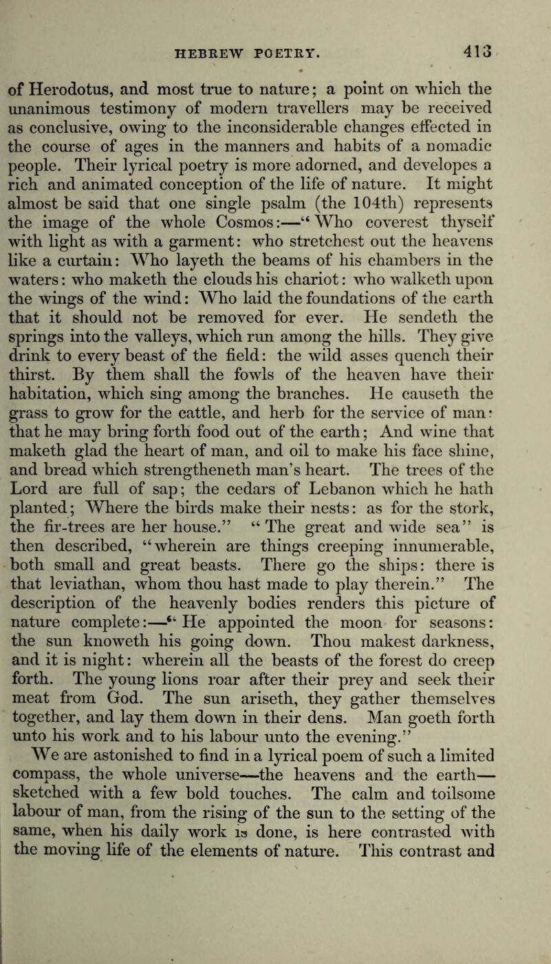 of Herodotus, and most true to nature; a point on which the unanimous testimony of modern travellers may be received as conclusive, owing to the inconsiderable changes effected in the course of ages in the manners and habits of a nomadic people. Their lyrical poetry is more adorned, and developes a rich and animated conception of the life of nature. It might almost be said that one single psalm (the 104th) represents the image of the whole Cosmos:—“ Who coverest thyself with light as with a garment: who stretchest out the heavens like a curtain: Who layeth the beams of his chambers in the waters: who maketh the clouds his chariot: who walketh upon the wings of the wind: Who laid the foundations of the earth that it should not be removed for ever. He sendeth the springs into the valleys, which run among the hills. They give drink to every beast of the field: the wild asses quench their thirst. By them shall the fowls of the heaven have their habitation, which sing among the branches. He causeth the grass to grow for the cattle, and herb for the service of man- that he may bring forth food out of the earth; And wine that maketh glad the heart of man, and oil to make his face shine, and bread which strengtheneth man’s heart. The trees of the Lord are full of sap; the cedars of Lebanon which he hath planted; Where the birds make their nests: as for the stork, the fir-trees are her house.” “ The great and wide sea” is then described, “wherein are things creeping innumerable, both small and great beasts. There go the ships: there is that leviathan, whom thou hast made to play therein.” The description of the heavenly bodies renders this picture of nature complete:—■“ He appointed the moon for seasons: the sun knoweth his going down. Thou makest darkness, and it is night: wherein all the beasts of the forest do creep forth. The young lions roar after their prey and seek their meat from God. The sun ariseth, they gather themselves together, and lay them down in their dens. Man goeth forth unto his work and to his labour unto the evening.” We are astonished to find in a lyrical poem of such a limited compass, the whole universe—the heavens and the earth— sketched with a few bold touches. The calm and toilsome labour of man, from the rising of the sun to the setting of the same, when his daily work ia done, is here contrasted with the moving life of the elements of nature. This contrast and