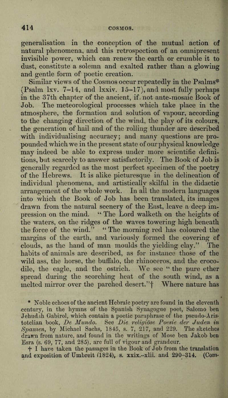 generalisation in the conception of the mutual action of natural phenomena, and this retrospection of an omnipresent invisible power, which can renew the earth or crumble it to dust, constitute a solemn and exalted rather than a glowing and gentle form of poetic creation. Similar views of the Cosmos occur repeatedly in the Psalms* (Psalm lxv. 7-14, and lxxiv. 15-17), and most fully perhaps in the 37th chapter of the ancient, if. not ante-mosaic Book of Job. The meteorological processes which take place in the atmosphere, the formation and solution of vapour, according to the changing direction of the wind, the play of its colours, the generation of hail and of the rolling thunder are described with individualising accuracy; and many questions are pro- pounded which we in the present state of our physical knowledge may indeed be able to express under more scientific defini- tions, but scarcely to answer satisfactorily. The Book of Job is generally regarded as the most perfect specimen of the poetry of the Hebrews. It is alike picturesque in the delineation of individual phenomena, and artistically skilful in the didactic arrangement of the whole work. In all the modern languages into which the Book of Job has been translated, its images drawn from the natural scenery of the East, leave a deep im- pression on the mind. “ The Lord walketh on the heights of the waters, on the ridges of the waves towering high beneath the force of the wind.” “ The morning red has coloured the margins of the earth, and variously formed the covering of clouds, as the hand of man moulds the yielding clay.” The habits of animals are described, as for instance those of the wild ass, the horse, the buffalo, the rhinoceros, and the croco- dile, the eagle, and the ostrich. We see “ the pure ether spread during the scorching heat of the south wind, as a melted mirror over the parched desert. ”f Where nature has * Noble echoes of the ancient Hebraic poetry are found in the eleventh century, in the hymns of the Spanish Synagogue poet, Salomo ben Jehuddi Gabirol, which contain a poetic paraphrase of the pseudo-Aris- totelian book, De Mundo. See Die religiöse Poesie der Juden in Spanien, by Michael Sachs, 1845, s. 7, 217, and 229. The sketches drawn from nature, and found in the writings of Mose ben Jakob ben Esra (s. 69, 77, and 285), are full of vigour and. grandeur. t I have taken the passages in the Book of Job from the translation and exposition of Umbreit ('1824), s. xxix.-xlii. and 290-314. (Com-