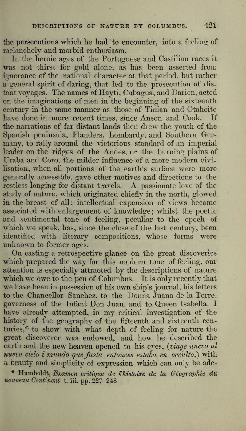 the persecutions which he had to encounter, into a feeling of melancholy and morbid enthusiasm. In the heroic ages of the Portuguese and Castilian races it was not thirst for gold alone, as has been asserted from ignorance of the national character at that period, but rather a general spirit of daring, that led to the prosecution of dis- tant voyages. The names of ITayti, Cubagua, and Darien, acted on the imaginations of men in the beginning of the sixteenth century in the same manner as those of Tinian and Otaheite have done in more recent times, since Anson and Cook. If the narrations of far distant lands then drew the youth of the Spanish peninsula, Flanders, Lombardy, and Southern Ger- many, to rally around the victorious standard of an imperial leader on the ridges of the Andes, or the burning plains of Uraba and Coro, the milder influence of a more modern civi- lisation, when all portions of the earth’s surface were more generally accessible, gave other motives and directions to the restless longing for distant travels. A passionate love of the study of nature, which originated chiefly in the north, glowed in the breast of all; intellectual expansion of views became associated with enlargement of knowledge; whilst the poetic and sentimental tone of feeling, peculiar to the epoch of which we speak, has, since the close of the last century, been identified with literary compositions, whose forms were unknown to former ages. On casting a retrospective glance on the great discoveries which prepared the way for this modern tone of feeling, our attention is especially attracted by the descriptions of nature which we owe to the pen of Columbus. It is only recently that we have been in possession of his own ship’s journal, his letters to the Chancellor Sanchez, to the Donna Juana de la Torre, governess of the Infant Don Juan, and to Queen Isabella. I have already attempted, in my critical investigation of the history of the geography of the fifteenth and sixteenth cen- turies,* to show with what depth of feeling for nature the great discoverer was endowed, and how he described the earth and the new heaven opened to his eyes, (viage nuevo al nuevo cielo i mundo que fasta entonces estaba en occulto,') with a beauty and simplicity of expression which can only be ade- * Humboldt, Examen critique de Vhistoire de la Geographie du nouvea,u Continent t. iii. pp. 227-248