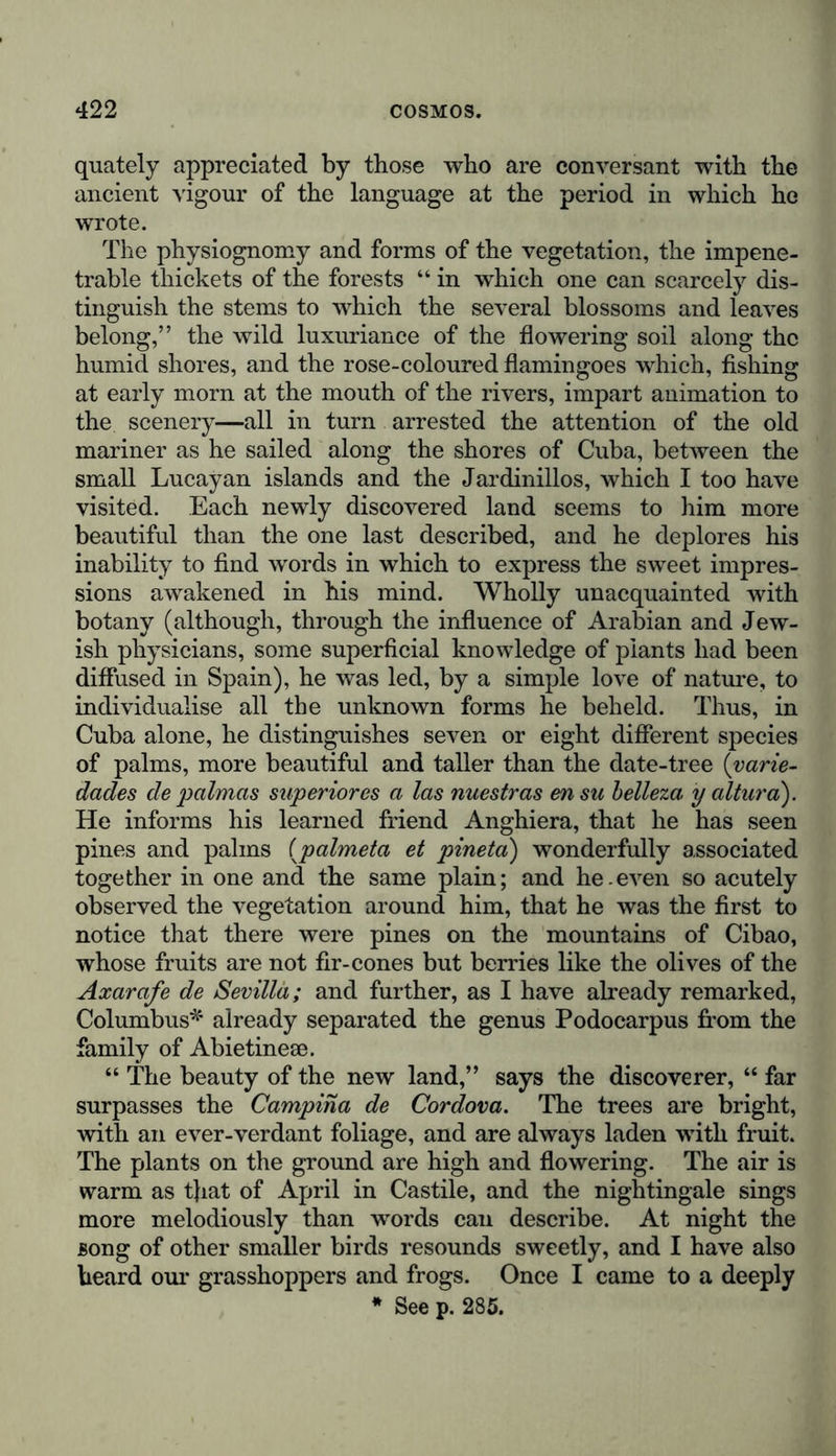 quately appreciated by those who are conversant with the ancient vigour of the language at the period in which he wrote. The physiognomy and forms of the vegetation, the impene- trable thickets of the forests “ in which one can scarcely dis- tinguish the stems to which the several blossoms and leaves belong,” the wild luxuriance of the flowering soil along the humid shores, and the rose-coloured flamingoes which, fishing at early morn at the mouth of the rivers, impart animation to the scenery—all in turn arrested the attention of the old mariner as he sailed along the shores of Cuba, between the small Lucayan islands and the Jardinillos, which I too have visited. Each newly discovered land seems to him more beautiful than the one last described, and he deplores his inability to find words in which to express the sweet impres- sions awakened in his mind. Wholly unacquainted with botany (although, through the influence of Arabian and Jew- ish physicians, some superficial knowledge of plants had been diffused in Spain), he was led, by a simple love of nature, to individualise all the unknown forms he beheld. Thus, in Cuba alone, he distinguishes seven or eight different species of palms, more beautiful and taller than the date-tree (varie- dades de palmas superior es a las nuestras ensu belleza y altur a). He informs his learned friend Anghiera, that he has seen pines and palms (palmeta et pineta) wonderfully associated together in one and the same plain; and he.even so acutely observed the vegetation around him, that he was the first to notice that there were pines on the mountains of Cibao, whose fruits are not fir-cones but berries like the olives of the Axarafe de Sevilla; and further, as I have already remarked, Columbus* already separated the genus Podocarpus from the family of Abietinese. “ The beauty of the new land,” says the discoverer, “ far surpasses the Campina de Cordova. The trees are bright, with an ever-verdant foliage, and are always laden with fruit. The plants on the ground are high and flowering. The air is warm as tjiat of April in Castile, and the nightingale sings more melodiously than words can describe. At night the song of other smaller birds resounds sweetly, and I have also heard our grasshoppers and frogs. Once I came to a deeply * See p. 285.
