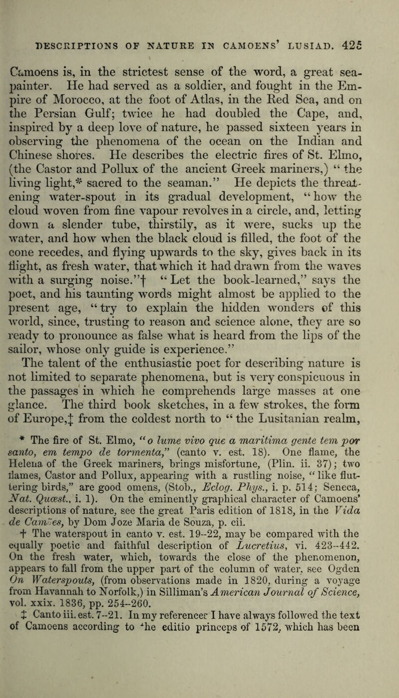 Ckunoens is, in the strictest sense of the word, a great sea- painter. He had served as a soldier, and fought in the Em- pire of Morocco, at the foot of Atlas, in the Red Sea, and on the Persian Gulf; twice he had doubled the Cape, and, inspired by a deep love of nature, he passed sixteen years in observing the phenomena of the ocean on the Indian and Chinese shores. He describes the electric fires of St. Elmo, (the Castor and Pollux of the ancient Greek mariners,) “ the living light,^ sacred to the seaman.” He depicts the threat- ening water-spout in its gradual development, “how the cloud woven from fine vapour revolves in a circle, and, letting down a slender tube, thirstily, as it were, sucks up the water, and how when the black cloud is filled, the foot of the cone recedes, and flying upwards to the sky, gives back in its flight, as fresh water, that which it had drawn from the waves with a surging noise.”f “ Let the book-learned,” says the poet, and his taunting words might almost be applied to the present age, “ try to explain the hidden wonders of this world, since, trusting to reason and science alone, they are so ready to pronounce as false what is heard from the lips of the sailor, whose only guide is experience,” The talent of the enthusiastic poet for describing nature is not limited to separate phenomena, but is very conspicuous in the passages in which he comprehends large masses at one glance. The third book sketches, in a few strokes, the form of Europe,^ fr°m the coldest north to “ the Lusitanian realm, * The fire of St. Elmo, “ o lume vivo que a maritima gente tern por santo, em tempo de tormenta,” (canto v. est. 18). One flame, the Helena of the Greek mariners, brings misfortune, (Plin. ii. 37); two flames, Castor and Pollux, appearing with a rustling noise, “ like flut- tering birds,” are good omens, (Stob., Eclog. Phys., i. p. 514; Seneca, Nat. Qucest., i. 1). On the eminently graphical character of Camoens* descriptions of nature, see the great Paris edition of 1818, in the Vida de Camu es, by Dom Joze Maria de Souza, p. cii. + The waterspout in canto v. est. 19--22, may be compared with the equally poetic and faithful description of Lucretius, vi. 423-442. On the fresh water, which, towards the close of the phenomenon, appears to fall from the upper part of the column of water, see Ogden On Waterspouts, (from observations made in 1820, during a voyage from Havannah to Norfolk,) in Silliman’s American Journal of Science, vol. xxix. 1836, pp. 254-260. £ Canto iii. est. 7-21. In my references I have always followed the text of Camoens according to Ahe editio princeps of 1572, which has been