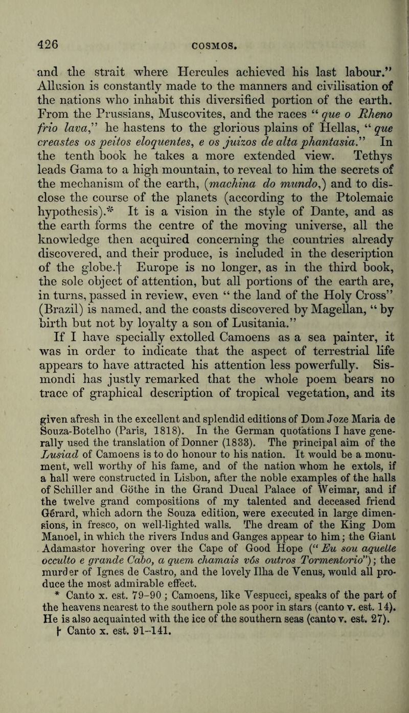 and the strait where Hercules achieved his last labour.’’ Allusion is constantly made to the manners and civilisation of the nations who inhabit this diversified portion of the earth. From the Prussians, Muscovites, and the races “ que o Rheno frio lava” he hastens to the glorious plains of Hellas, “ que creastes os peitos eloquentes, e os juizos de alta phantasia” In the tenth book he takes a more extended view. Tethys leads Gama to a high mountain, to reveal to him the secrets of the mechanism of the earth, (machina do mundo,) and to dis- close the course of the planets (according to the Ptolemaic hypothesis).* It is a vision in the style of Dante, and as the earth forms the centre of the moving universe, all the knowledge then acquired concerning the countries already discovered, and their produce, is included in the description of the globe, f Europe is no longer, as in the third book, the sole object of attention, but all portions of the earth are, in turns, passed in review, even “ the land of the Holy Cross” (Brazil) is named, and the coasts discovered by Magellan, “ by birth but not by loyalty a son of Lusitania.” If I have specially extolled Camoens as a sea painter, it was in order to indicate that the aspect of terrestrial life appears to have attracted his attention less powerfully. Sis- mondi has justly remarked that the whole poem bears no trace of graphical description of tropical vegetation, and its given afresh in the excellent and splendid editions of Dom Joze Maria de Souza-Botelho (Paris, 1818). In the German quotations I have gene- rally used the translation of Donner (1833). The principal aim of the Lusiad of Camoens is to do honour to his nation. It would be a monu- ment, well worthy of his fame, and of the nation whom he extols, if a hall were constructed in Lisbon, after the noble examples of the halls of Schiller and Göthe in the Grand Ducal Palace of Weimar, and if the twelve grand compositions of my talented and deceased friend Gerard, which adorn the Souza edition, were executed in large dimen- sions, in fresco, on well-lighted walls. The dream of the King Dorn Manoel, in which the rivers Indus and Ganges appear to him; the Giant Adamastor hovering over the Cape of Good Hope (“ Eu sou aquelle occulto e grande Gabo, a quem chamais vös outros Tormentorio); the murder of Ignes de Castro, and the lovely Ilha de Venus, would all pro- duce the most admirable effect. * Canto x. est. 79-90 ; Camoens, like Vespucci, speaks of the part of the heavens nearest to the southern pole as poor in stars (canto v. est. 14). He is also acquainted with the ice of the southern seas (canto v. est. 27). f- Canto x. est. 91-141.