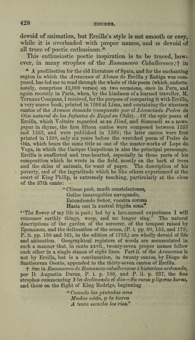 devoid of animation, but Ercilla’s style is not smooth or easy, while it is overloaded with proper names, and is devoid of all trace of poetic enthusiasm.* This enthusiastic poetic inspiration is to be traced, how- ever, in many strophes of the Romancero Caballeresco ;f in * A predilection for the old literature of Spain, and for the enchanting region in which the Araucana of Alonso de Ercilla y Zuniga was com- posed, has led me to read through the whole of this poem (which, unfortu- nately, comprises 42,000 verses) on two occasions, once in Peru, and again recently in Paris, when, by the kindness of a learned traveller, M. Ternaux Compans, I received, for the purpose of comparing it with Ercilla, a very scarce book, printed in 1596 at Lima, and containing the nineteen cantos of the Arauco domixdo (compuesto por el Licenciado Pedro de Oha natural de los Infantes de Engol en Chile). Of the epic poem of Ercilla, which Yoltaire regarded as an Iliad, and Sismondi as a news- paper in rhyme, the first fifteen cantos were composed between 1555 and 1563, and were published in 1569; the later cantos were first printed in 1590, only six years before the wretched poem of Pedro de Ona, which bears the same title as one of the master-works of Lope de Vega, in which the Cacique Caupolican is also the principal personage. Ercilla is unaffected and true-hearted, especially in those parts of his composition which he wrote in the field, mostly on the bark of trees and the skins of animals, for want of paper. The description of his poverty, and of the ingratitude which he like others experienced at the court of King Philip, is extremely touching, particularly at the close of the 37th canto: - “ Climas pas&, mud& constelaciones, Golfos innavegables navegando, Estendiendo Senor, vuestra corona Hasta casi la austral frigida zona. “The flower of my life is past; led by a late-earned experience I will renounce earthly things, weep, and no longer sing.” The natural descriptions cf the garden of the sorcerer, of the tempest raised by Eponamon, and the delineation of the ocean, (P. i. pp. 80, 135, and 173; P. ii. pp. 130 and 161, in the edition of 1733,) are wholly devoid of life and animation. Geographical registers of words are accumulated in such a manner that, in canto xxvii., twenty-seven proper names follow each other in a single stanza of eight lines. Part ii. of the Araucana is not by Ercilla, but is a continuation, in twenty cantos, by Diego de Santistevan Osorio, appended to the thirty-seven cantos of Ercilla. See in Romancero de Romances caballerescos e historicos ordenado, por D. Augustin Duran, P. i. p. 189, and P. ii. p. 237, the fine strophes commencing 1 ba declinando el dia—Su cur so y ligeras horas, and those on the flight of King Rodrigo, beginning “ Cuando las pintados aves Mudas estdn, o/ la tierra A tenia escucha los riosf