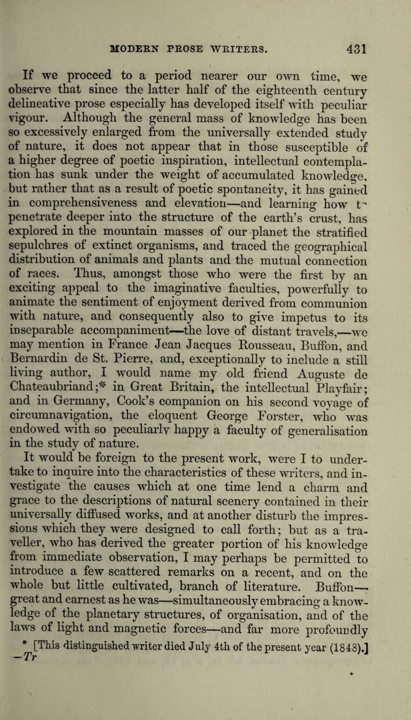 If we proceed to a period nearer our own time, we observe that since the latter half of the eighteenth century delineative prose especially has developed itself with peculiar vigour. Although the general mass of knowledge has been so excessively enlarged from the universally extended study of nature, it does not appear that in those susceptible of a higher degree of poetic inspiration, intellectual contempla- tion has sunk under the weight of accumulated knowledge, but rather that as a result of poetic spontaneity, it has gained in comprehensiveness and elevation—and learning how t- penetrate deeper into the structure of the earth’s crust, has explored in the mountain masses of our planet the stratified sepulchres of extinct organisms, and traced the geographical distribution of animals and plants and the mutual connection of races. Thus, amongst those who were the first by an exciting appeal to the imaginative faculties, powerfully to animate the sentiment of enjoyment derived from communion with nature, and consequently also to give impetus to its inseparable accompaniment—the love of distant travels,—we may mention in France Jean Jacques Rousseau, Buffon, and Bernardin de St. Pierre, and, exceptionally to include a still living author, I would name my old friend Auguste de Chateaubriand;* in Great Britain, the intellectual Playfair; and in Germany, Cook’s companion on his second voyage of circumnavigation, the eloquent George Forster, who was endowed with so peculiarly happy a faculty of generalisation in the study of nature. It would be foreign to the present work, were I to under- take to inquire into the characteristics of these writers, and in- vestigate the causes which at one time lend a charm and grace to the descriptions of natural scenery contained in their universally diffused works, and at another disturb the impres- sions which they were designed to call forth; but as a tra- veller, who has derived the greater portion of his knowledge from immediate observation, I may perhaps be permitted to introduce a few scattered remarks on a recent, and on the whole but little cultivated, branch of literature. Buffon— great and earnest as he was—simultaneously embracing a know- ledge of the planetary structures, of organisation, and of the laws of light and magnetic forces—and far more profoundly