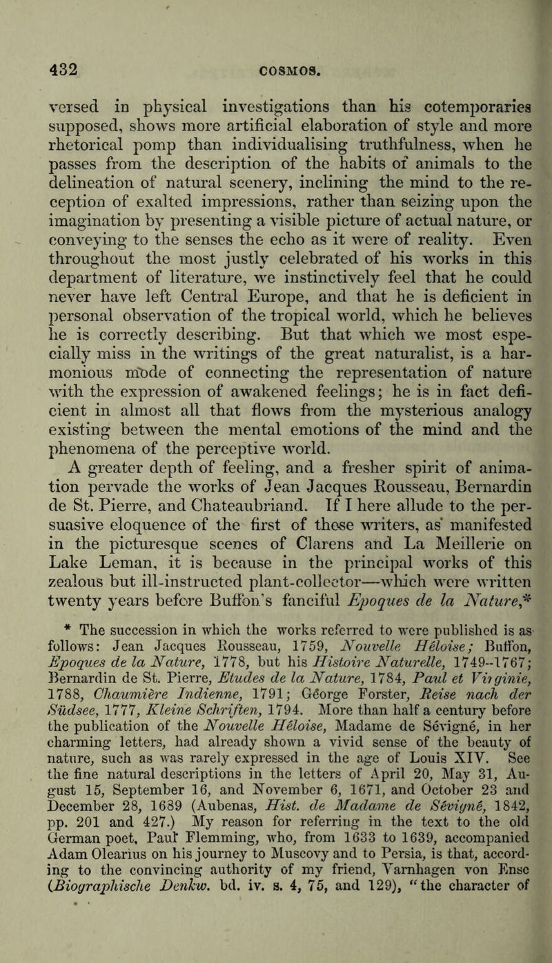 versed in physical investigations than his cotemporaries supposed, shows more artificial elaboration of style and more rhetorical pomp than individualising truthfulness, when he passes from the description of the habits of animals to the delineation of natural scenery, inclining the mind to the re- ception of exalted impressions, rather than seizing upon the imagination by presenting a visible picture of actual nature, or conveying to the senses the echo as it were of reality. Even throughout the most justly celebrated of his works in this department of literature, we instinctively feel that he could never have left Central Europe, and that he is deficient in personal observation of the tropical world, which he believes he is correctly describing. But that which we most espe- cially miss in the writings of the great naturalist, is a har- monious niöde of connecting the representation of nature with the expression of awakened feelings; he is in fact defi- cient in almost all that flows from the mysterious analogy existing between the mental emotions of the mind and the phenomena of the perceptive world. A greater depth of feeling, and a fresher spirit of anima- tion pervade the works of Jean Jacques Rousseau, Bernardin de St. Pierre, and Chateaubriand. If I here allude to the per- suasive eloquence of the first of those writers, as* manifested in the picturesque scenes of Clärens and La Meillerie on Lake Leman, it is because in the principal works of this zealous but ill-instructed plant-collector—which were written twenty years before Buffon’s fanciful Epoques de la Nature,* * The succession in which the works referred to were published is as follows: Jean Jacques Rousseau, 1759, Nouvelle Heloise; Butfon, Epoques de la Nature, 1778, but his Histoire Naturelle, 1749—1767; Bernardin de St. Pierre, Etudes de la Nature, 1784, Paul et Viiginie, 1788, Chaumidre Indienne, 1791; Gdorge Forster, Reise nach der Südsee, 1777, Kleine Schriften, 1794. More than half a century before the publication of the Nouvelle Heloise, Madame de Sevign6, in her charming letters, had already shown a vivid sense of the beauty of nature, such as was rarely expressed in the age of Louis XIY. See the fine natural descriptions in the letters of April 20, May 31, Au- gust 15, September 16, and November 6, 1671, and October 23 and December 28, 1689 (Aubenas, Hist, de Madame de Sevigne, 1842, pp. 201 and 427.) My reason for referring in the text to the old German poet, Paul Flemming, who, from 1633 to 1639, accompanied Adam Olearius on his journey to Muscovy and to Persia, is that, accord- ing to the convincing authority of my friend, Yarnhagen von Fmsc CBiographische Denhw. bd. iv. s. 4, 75, and 129), ‘‘the character of
