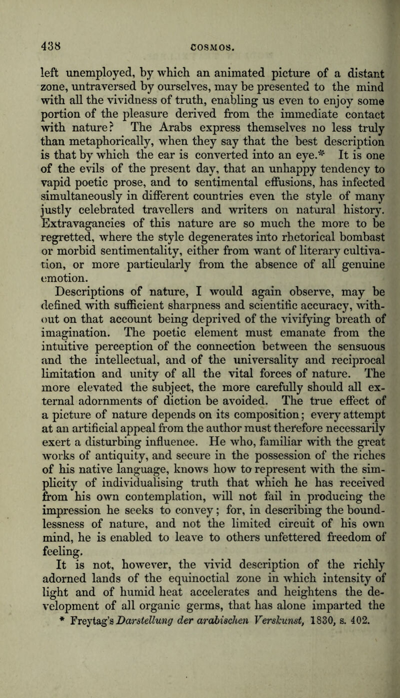 left unemployed, by which an animated picture of a distant zone, untraversed by ourselves, may be presented to the mind with all the vividness of truth, enabling us even to enjoy some portion of the pleasure derived from the immediate contact with nature? The Arabs express themselves no less truly than metaphorically, when they say that the best description is that by which the ear is converted into an eye.* It is one of the evils of the present day, that an unhappy tendency to vapid poetic prose, and to sentimental effusions, has infected simultaneously in different countries even the style of many justly celebrated travellers and writers on natural history. Extravagancies of this nature are so much the more to be regretted, where the style degenerates into rhetorical bombast or morbid sentimentality, either from want of literary cultiva- tion, or more particularly from the absence of all genuine emotion. Descriptions of nature, I would again observe, may be defined with sufficient sharpness and scientific accuracy, with- out on that account being deprived of the vivifying breath of imagination. The poetic element must emanate from the intuitive perception of the connection between the sensuous and the intellectual, and of the universality and reciprocal limitation and unity of all the vital forces of nature. The more elevated the subject, the more carefully should all ex- ternal adornments of diction be avoided. The true effect of a picture of nature depends on its composition; every attempt at an artificial appeal from the author must therefore necessarily exert a disturbing influence. He who, familiar with the great works of antiquity, and secure in the possession of the riches of his native language, knows how to represent with the sim- plicity of individualising truth that which he has received from his own contemplation, will not fail in producing the impression he seeks to convey; for, in describing the bound- lessness of nature, and not the limited circuit of his own mind, he is enabled to leave to others unfettered freedom of feeling. It is not, however, the vivid description of the richly adorned lands of the equinoctial zone in which intensity of light and of humid heat accelerates and heightens the de- velopment of all organic germs, that has alone imparted the * Freytag’s Darstellung der arabischen Verskunst, 1830, s. 402.