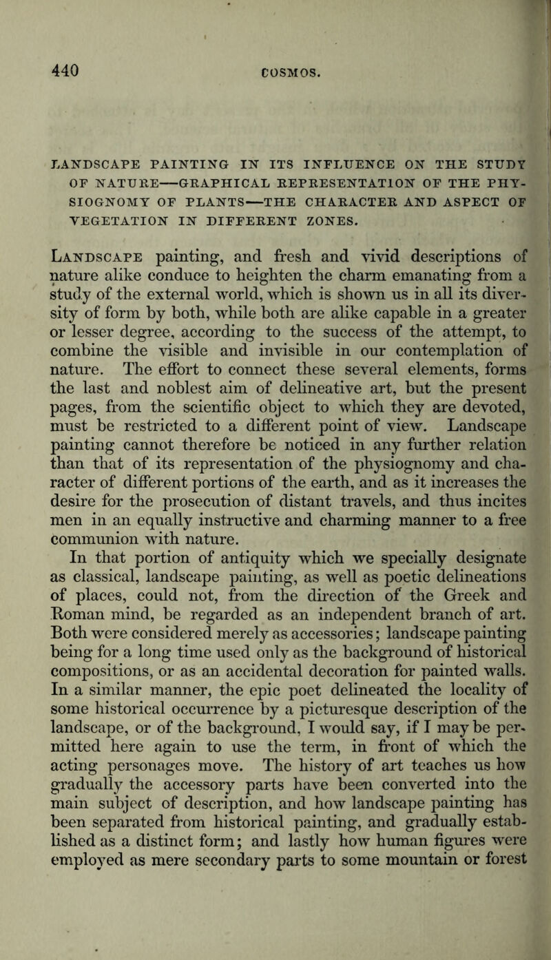 LANDSCAPE PAINTING IN ITS INFLUENCE ON THE STUDY OF NATURE GRAPHICAL REPRESENTATION OF THE PHY- SIOGNOMY OF PLANTS—THE CHARACTER AND ASPECT OF VEGETATION IN DIFFERENT ZONES. Landscape painting, and fresh and vivid descriptions of nature alike conduce to heighten the charm emanating from a study of the external world, which is shown us in all its diver- sity of form by both, while both are alike capable in a greater or lesser degree, according to the success of the attempt, to combine the visible and invisible in our contemplation of nature. The effort to connect these several elements, forms the last and noblest aim of delineative art, but the present pages, from the scientific object to which they are devoted, must be restricted to a different point of view. Landscape painting cannot therefore be noticed in any further relation than that of its representation of the physiognomy and cha- racter of different portions of the earth, and as it increases the desire for the prosecution of distant travels, and thus incites men in an equally instructive and charming manner to a free communion with nature. In that portion of antiquity which we specially designate as classical, landscape painting, as well as poetic delineations of places, could not, from the direction of the Greek and Homan mind, be regarded as an independent branch of art. Both were considered merely as accessories; landscape painting being for a long time used only as the background of historical compositions, or as an accidental decoration for painted walls. In a similar manner, the epic poet delineated the locality of some historical occurrence by a picturesque description of the landscape, or of the background, I would say, if I may be per- mitted here again to use the term, in front of which the acting personages move. The history of art teaches us how gradually the accessory parts have been converted into the main subject of description, and how landscape painting has been separated from historical painting, and gradually estab- lished as a distinct form; and lastly how human figures were employed as mere secondary parts to some mountain or forest