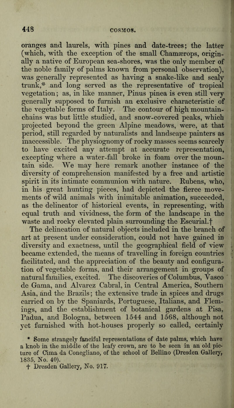 oranges and laurels, with pines and date-trees; the latter (which, with the exception of the small Chamserops, origin- ally a native of European sea-shores, was the only member of the noble family of palms known from personal observation), was generally represented as having a snake-like and scaly trunk,*' and long served as the representative of tropical vegetation; as, in like manner, Pinus pinea is even still very generally supposed to furnish an exclusive characteristic of the vegetable forms of Italy. The contour of high mountain- chains was but little studied, and snow-covered peaks, which projected beyond the green Alpine meadows, were, at that period, still regarded by naturalists and landscape painters as inaccessible. The physiognomy of rocky masses seems scarcely to have excited any attempt at accurate representation, excepting where a water-fall broke in foam over the moun- tain side. We may here remark another instance of the diversity of comprehension manifested by a free and artistic spirit in its intimate communion with nature. Rubens, who, in his great hunting pieces, had depicted the fierce move- ments of wild animals with inimitable animation, succeeded, as the delineator of historical events, in representing, with equal truth and vividness, the form of the landscape in the waste and rocky elevated plain surrounding the Escurial.f The delineation of natural objects included in the branch of art at present under consideration, could not have gained in diversity and exactness, until the geographical field of view became extended, the means of travelling in foreign countries facilitated, and the appreciation of the beauty and configura- tion of vegetable forms, and their arrangement in groups of natural families, excited. The discoveries of Columbus, Vasco de Gama, and Alvarez Cabral, in Central America, Southern Asia, and the Brazils; the extensive trade in spices and drugs carried on by the Spaniards, Portuguese, Italians, and Flem- ings, and the establishment of botanical gardens at Pisa, Padua, and Bologna, between 1544 and 1568, although not yet furnished with hot-houses properly so called, certainly * Some strangely fanciful representations of date palms, which have a knob in the middle of the leafy crown, are to be seen in an old pic- ture of Cima da Conegliano, of the school of Bellino (Dresden Gallery, 1835, No. 40). t Dresden Gallery, No. 917.