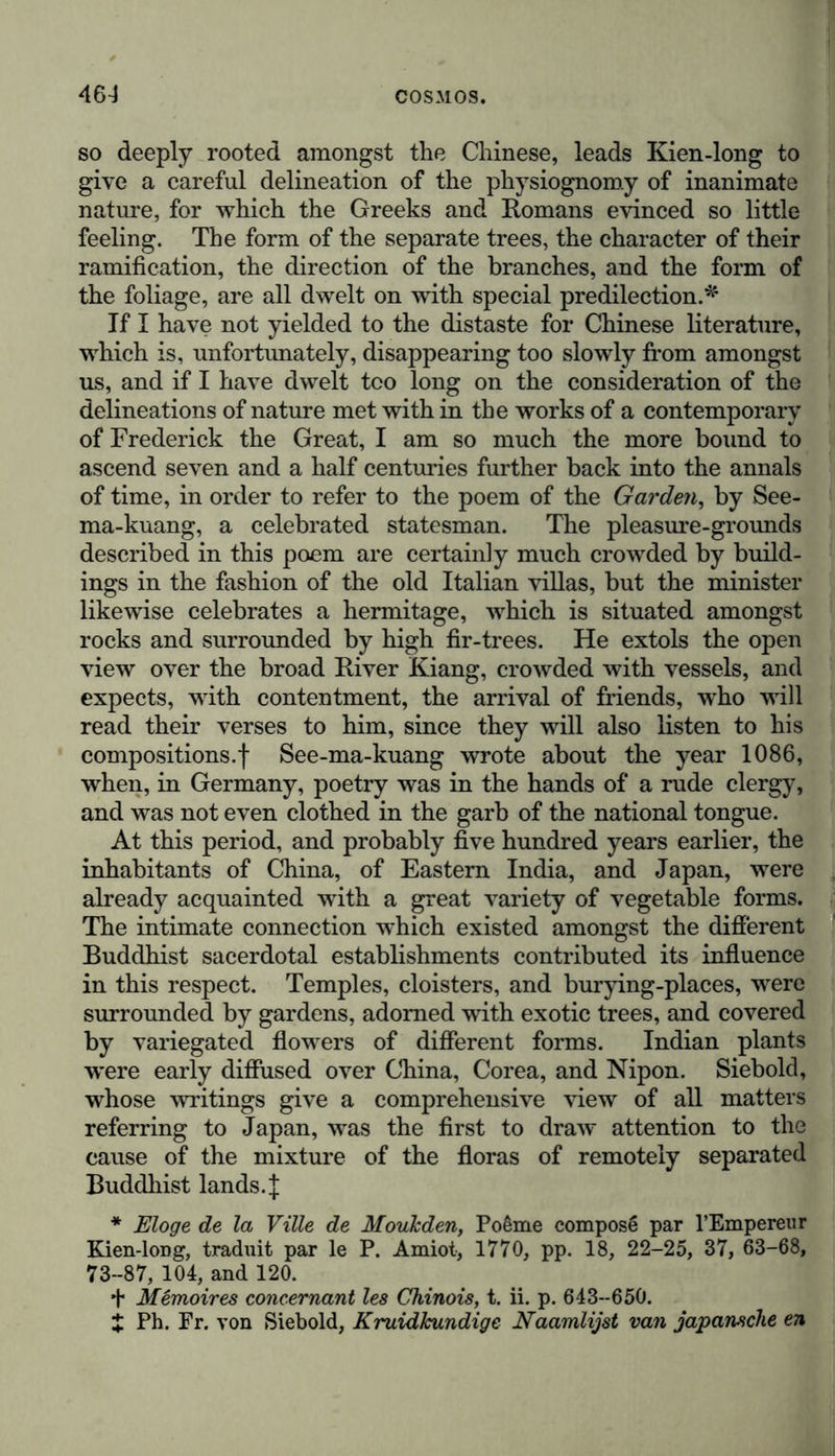 so deeply rooted amongst the Chinese, leads Kien-long to give a careful delineation of the physiognomy of inanimate nature, for which the Greeks and Romans evinced so little feeling. The form of the separate trees, the character of their ramification, the direction of the branches, and the form of the foliage, are all dwelt on with special predilection.*' If I have not yielded to the distaste for Chinese literature, which is, unfortunately, disappearing too slowly from amongst us, and if I have dwelt too long on the consideration of the delineations of nature met with in the works of a contemporary of Frederick the Great, I am so much the more bound to ascend seven and a half centuries further back into the annals of time, in order to refer to the poem of the Garden, by See- ma-kuang, a celebrated statesman. The pleasure-grounds described in this poem are certainly much crowded by build- ings in the fashion of the old Italian villas, but the minister likewise celebrates a hermitage, which is situated amongst rocks and surrounded by high fir-trees. He extols the open view over the broad River Kiang, crowded with vessels, and expects, with contentment, the arrival of friends, who will read their verses to him, since they will also listen to his compositions.! See-ma-kuang wrote about the year 1086, when, in Germany, poetry was in the hands of a rude clergy, and was not even clothed in the garb of the national tongue. At this period, and probably five hundred years earlier, the inhabitants of China, of Eastern India, and Japan, were already acquainted with a great variety of vegetable forms. The intimate connection which existed amongst the different Buddhist sacerdotal establishments contributed its influence in this respect. Temples, cloisters, and burying-places, were surrounded by gardens, adorned with exotic trees, and covered by variegated flowers of different forms. Indian plants were early diffused over China, Corea, and Nipon. Siebold, whose writings give a comprehensive view of all matters referring to Japan, was the first to draw attention to the cause of the mixture of the floras of remotely separated Buddhist lands.J * Eloge de la Ville de Moukden, Poeme compose par l’Empereur Kien-long, traduit par le P. Amiot, 1770, pp. 18, 22-25, 37, 63-68, 73-87, 104, and 120. + Memoires concernant les Chinois, t. ii. p. 643-650. £ Ph. Fr. von Siebold, KruidJcundige Naamlijst van japansche en