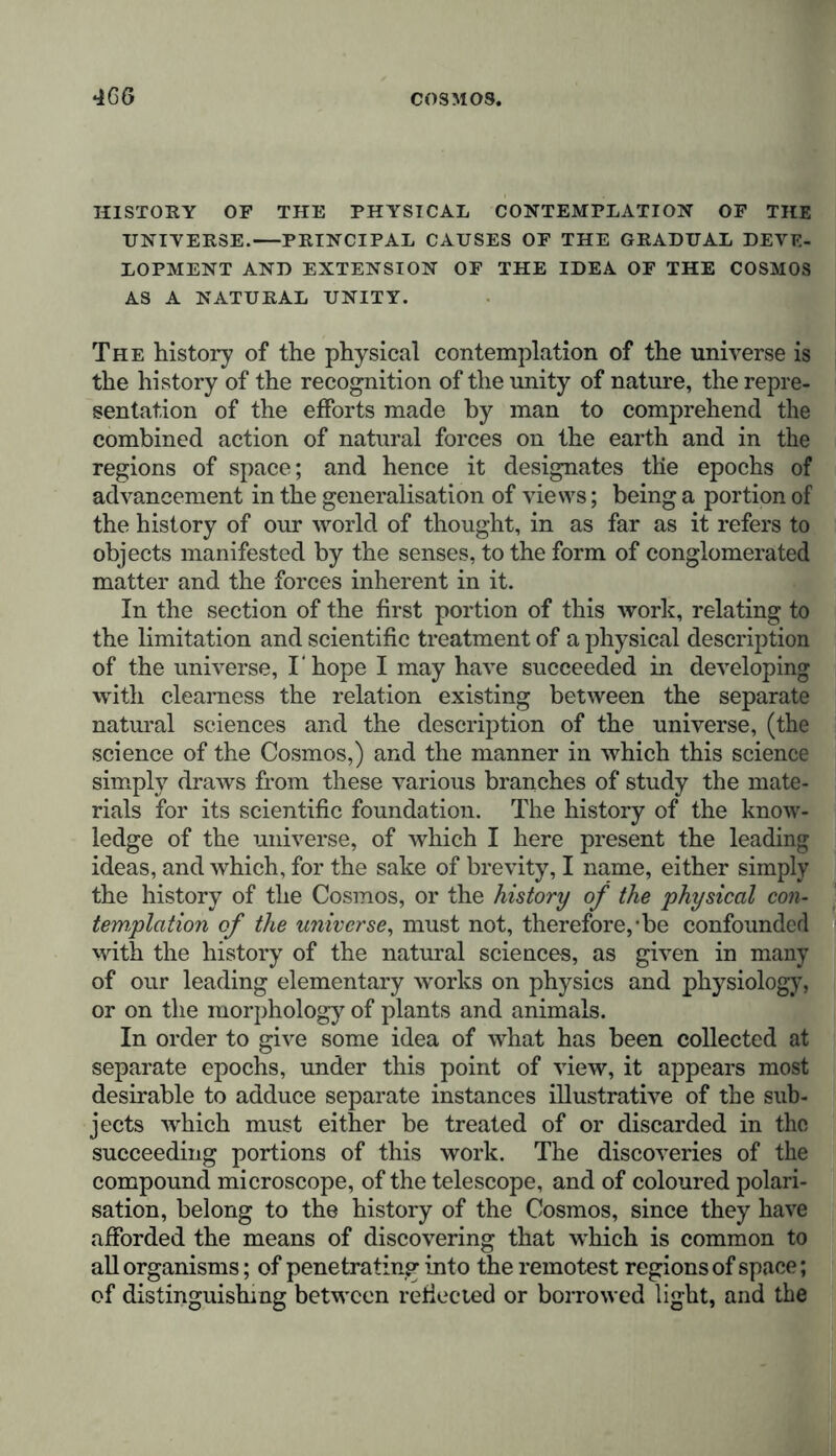 HISTORY OF THE PHYSICAL CONTEMPLATION OF THE UNIYERSE. PRINCIPAL CAUSES OF THE GRADUAL DEVE- LOPMENT AND EXTENSION OF THE IDEA OF THE COSMOS AS A NATURAL UNITY. The history of the physical contemplation of the universe is the history of the recognition of the unity of nature, the repre- sentation of the efforts made by man to comprehend the combined action of natural forces on the earth and in the regions of space; and hence it designates the epochs of advancement in the generalisation of views; being a portion of the history of our world of thought, in as far as it refers to objects manifested by the senses, to the form of conglomerated matter and the forces inherent in it. In the section of the first portion of this work, relating to the limitation and scientific treatment of a physical description of the universe, I hope I may have succeeded in developing with clearness the relation existing between the separate natural sciences and the description of the universe, (the science of the Cosmos,) and the manner in which this science simply draws from these various branches of study the mate- rials for its scientific foundation. The history of the know- ledge of the universe, of which I here present the leading ideas, and which, for the sake of brevity, I name, either simply the history of the Cosmos, or the history of the physical con- templation of the universe, must not, therefore,-be confounded with the history of the natural sciences, as given in many of our leading elementary works on physics and physiology, or on the morphology of plants and animals. In order to give some idea of what has been collected at separate epochs, under this point of view, it appears most desirable to adduce separate instances illustrative of the sub- jects which must either be treated of or discarded in the succeeding portions of this work. The discoveries of the compound microscope, of the telescope, and of coloured polari- sation, belong to the history of the Cosmos, since they have afforded the means of discovering that which is common to all organisms; of penetrating into the remotest regions of space; of distinguishing between reflected or borrowed light, and the