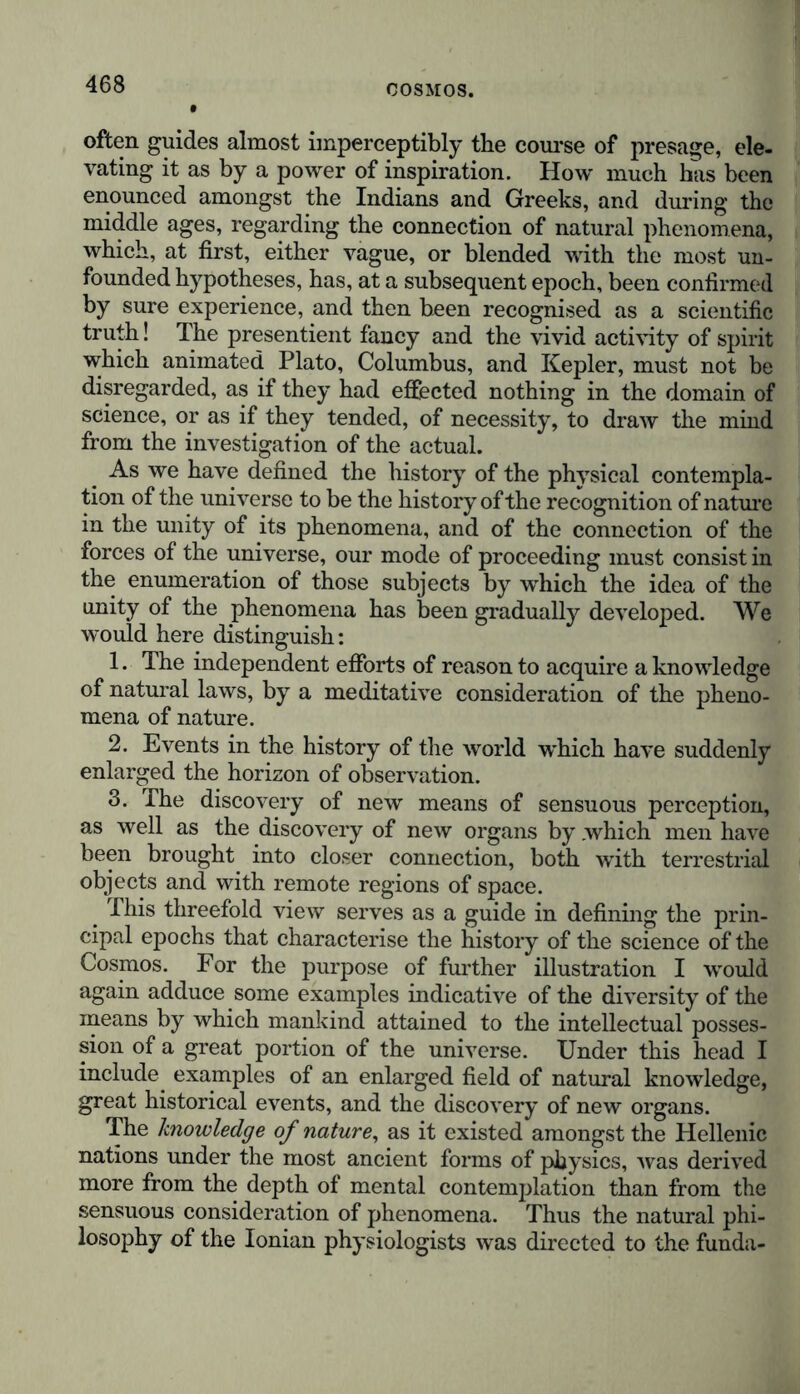 often guides almost imperceptibly the course of presage, ele- vating it as by a power of inspiration. How much has been enounced amongst the Indians and Greeks, and during the middle ages, regarding the connection of natural phenomena, which, at first, either vague, or blended with the most un- founded hypotheses, has, at a subsequent epoch, been confirmed by sure experience, and then been recognised as a scientific truth! The presentient fancy and the vivid activity of spirit which animated Plato, Columbus, and Kepler, must not be disregarded, as if they had effected nothing in the domain of science, or as if they tended, of necessity, to draw the mind from the investigation of the actual. As we have defined the history of the phvsical contempla- tion of the universe to be the history of the recognition of nature in the unity of its phenomena, and of the connection of the forces of the universe, our mode of proceeding must consist in the enumeration of those subjects by which the idea of the unity of the phenomena has been gradually developed. We would here distinguish: 1. The independent efforts of reason to acquire a knowledge of natural laws, by a meditative consideration of the pheno- mena of nature. 2. Events in the history of the world which have suddenly enlarged the horizon of observation. 3. The discovery of new means of sensuous perception, as well as the discovery of new organs by .which men have been brought into closer connection, both with terrestrial objects and with remote regions of space. This threefold view serves as a guide in defining the prin- cipal epochs that characterise the history of the science of the Cosmos. For the purpose of further illustration I would again adduce some examples indicative of the diversity of the means by which mankind attained to the intellectual posses- sion of a great portion of the universe. Under this head I include examples of an enlarged field of natural knowledge, great historical events, and the discovery of new organs. The knowledge of nature, as it existed amongst the Hellenic nations under the most ancient forms of physics, was derived more from the depth of mental contemplation than from the sensuous consideration of phenomena. Thus the natural phi- losophy of the Ionian physiologists was directed to the funda-