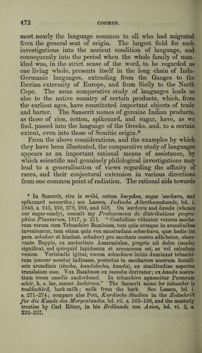 most nearly the language common to all who had migrated from the general seat of origin. The largest field for such investigations into the ancient condition of language, and consequently into the period when the whole family of man- kind was, in the strict sense of the word, to be regarded as one living whole, presents itself in the long chain of Indo- Germanic languages, extending from the Ganges to the Iberian extremity of Europe, and from Sicily to the North Cape. The same comparative study of languages leads us also to the native country of certain products, which, from the earliest ages, have constituted important objects of trade and barter. The Sanscrit names of genuine Indian products, as those of rice, cotton, spikenard, and sugar, have, as we find, passed into the language of the Greeks, and, to a certain extent, even into those of Semitic origin.* From the above considerations, and the examples by which they have been illustrated, the comparative study of languages appears as an important rational means of assistance, by which scientific and genuinely philological investigations may lead to a generalisation of views regarding the affinity of races, and their conjectural extension in various directions from one common point of radiation. The rational aids towards * In Sanscrit, rice is vrihi, cotton Jcarpdsa, sugar ’sarkara, and spikenard nanartha; see Lassen, Indische Alterthumskunde, bd. i. 1843, s. 245, 250, 270, 289, and 538. On ’sarkara amd kanda (whence our sugar-candy), consult my Prolegomena de distribution geogra- phica Plantarum, 1817, p. 211. “ Confudisse videntur veteres saccha- rum verum cum Tebaschiro Bambusse, tum quia utraque in arundinibus inveniuntur, turn etiam quia vox sanscradana scharkara, quae hodie (ut pers. schakar et hindost. schukur) pro saccharo nostro adhibetur, obser- vante Boppio, ex auctoritate Amarasinhae, proprie nil dulce (madu) significat, sed quicquid lapidosum et areuaceum est, ac vel calculum vesicae. Yerisimile igitur, vocem scharkara initio dumtaxat tebaschi- rum (saccar nombu) indicasse, posterius in saccharum nostrum humili- oris arundinis (ikschu, kandekschu, kanda), ex similitudine aspectus translatam esse. Yox Bambusae ex mambu derivator; ex kanda nostra- tium voces candis zuckerkand. In tebaschiro agnoscitur Persarum schir, h. e. lac, sanscr. kschiram.” The Sanscrit name for tabaschir is tvakkschird, bark-milk; milk from the bark. See Lassen, bd. i. s. 271--274; compare also Pott, Kurdische Studien in the Zeitschrift für die Kunde des Morgenlandes, bd. vii. s. 163--166, and the masterly treatise by Carl Ritter, in his Erdkunde von Asien, bd. vi. 2, a. 232-237.