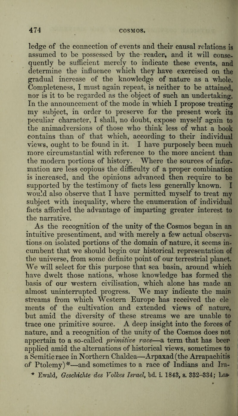 ledge of the connection of events and their causal relations is assumed to be possessed by the reader, and it will conse- quently be sufficient merely to indicate these events, and determine the influence which they have exercised on the gradual increase of the knowledge of nature as a whole. Completeness, I must again repeat, is neither to be attained, nor is it to be regarded as the object of such an undertaking. In the announcement of the mode in which I propose treating my subject, in order to preserve for the present work its peculiar character, I shall, no doubt, expose myself again to the animadversions of those who think less of what a book contains than of that which, according to their individual views, ought to be found in it. I have purposely been much more circumstantial with reference to the more ancient than the modern portions of history. Where the sources of infor- mation are less copious the difficulty of a proper combination is increased, and the opinions advanced then require to be supported by the testimony of facts less generally known. I would also observe that I have permitted myself to treat my subject with inequality, where the enumeration of individual facts afforded the advantage of imparting greater interest to the narrative. As the recognition of the unity of the Cosmos began in an intuitive presentiment, and with merely a few actual observa- tions on isolated portions of the domain of nature, it seems in- cumbent that we should begin our historical, representation of the universe, from some definite point of our terrestrial planet. We will select for this purpose that sea basin, around which have dwelt those nations, whose knowledge has formed the basis of our western civilisation, which alone has made an almost uninterrupted progress. We may indicate the main streams from which Western Europe has received the ele ments of the cultivation and extended views of nature, but amid the diversity of these streams we are unable to trace one primitive source. A deep insight into the forces of nature, and a recognition of the unity of the Cosmos does not appertain to a so-called ’primitive race—a term that has beer applied amid the alternations of historical views, sometimes to a Semitic race in Northern Chaldea—Arpaxad(the Arrapachitis of Ptolemy)*—and sometimes to a race of Indians and Ira- '* Ewald, Geschichte des Volkes Israel, bd. i. 1843, s. 332-334; Las*