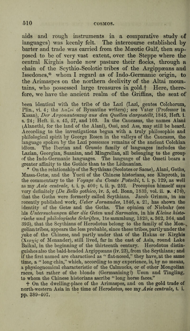 aids and rough instruments in a comparative study of languages) was keenly felt. The intercourse established by barter and trade was carried from the Maeotic Gulf, then sup- posed to be of very vast extent, over the Steppe where the central Kirghis horde now pasture their flocks, through a ehain of the Scythio-Scolotic tribes of the Argippaeans and Issedones,* whom I regard as of Indo-Germanic origin, to the Arimaspes on the northern declivity of the Altai moun- tains, who possessed large treasures in gold.f Here, there- fore, we have the ancient realm of the Griffins, the seat of been identical with the tribe of the Lazi (Lazi, gentes Colchorum, Plin., vi. 4; the Aa£oi of Byzantine writers); see Vater (Professor in Kasan), Der Argonautenzug aus den Quellen dargestellt, 1845, Heft. i. s. 24; Heft. ii. s. 45, 57, and 103. In the Caucasus, the names Alani ^Alanethi, for the land of the Alani), Ossi, and Ass, may still be heard. According to the investigations begun with a truly philosophic and philological spirit by George Rosen in the valleys of the Caucasus, the language spoken by the Lazi possesses remains of the ancient Colchian idiom. The Iberian and Grussic family of languages includes the Lazian, Georgian, Suanian, and Mingrelian, all belonging to the group of the Indo-Germanic languages. The language of the Osseti bears a greater affinity to the Gothic than to the Lithuanian. * On the relationship of the Scythians (Scolotes or Sacae), Alani, Goths, Massa-Getae, and the Yueti of the Chinese historians, see Klaproth, in the commentary to the Voyage du Comte Potocki, t. i. p. 129, as well as my Asie centrale, t. i. p. 400; t. ii. p. 252. Procopius himself says very definitely {De Bello gothico, iv. 5, ed. Bonn, 1833, vol. ii. p. 476), that the Goths were formerly called Scythians. Jacob Grimm, in ms recently published work, Ueber Jornandes, 1846, s. 21, has shown the identity of the Getae and the Goths. The opinion of Niebuhr (see his Untersuchungen über die Geten und Sarmaten, in his Kleine histo- rische und philologische Schriften, lte Sammlung, 1828, s. 362, 364, and 395), that the Scythians of Herodotus belong to the family of the Mon-„ golian tribes, appears the less probable, since these tribes, partly under the yoke of the Chinese, and partly under that of the Hakas or Kirghis (Xspy/e of Menander), still lived, far in the east of Asia, round Lake Baikal, in the beginning of the thirteenth century. Herodotus distin- guishes also the bald-headed Argippaeans (iv. 23), from the Scythians; and if the first named are charactised as “ flat-nosed,” they have, at the same time, a “ long chin,” which, according to my experience, is, by no means, a physiognomical characteristic of the Calmucks, or of other Mongolian races, but rather of the blonde (Germanising 1) Usun and Tingling, to whom the Chinese historians ascribe “ long horse faces.” ■f On the dwelling-place of the Arimaspes, and on the gold trade of north-western Asia in the time of Herodotus, see my Asie centrale, t. i. pp. 389-407.