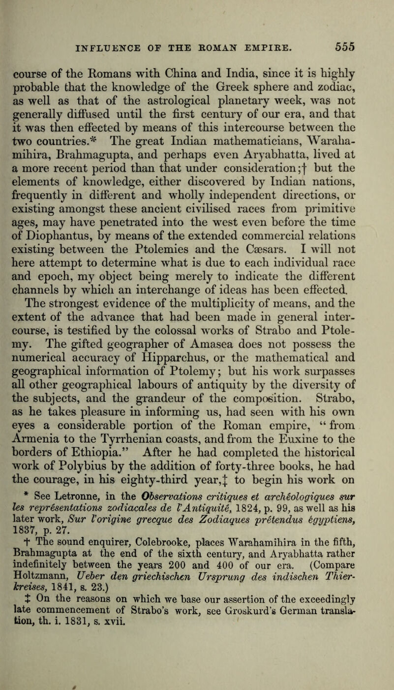 course of the Romans with China and India, since it is highly probable that the knowledge of the Greek sphere and zodiac, as well as that of the astrological planetary week, was not generally diffused until the first century of our era, and that it was then effected by means of this intercourse between the two countries.*' The great Indian mathematicians, Waralia- mihira, Brahmagupta, and perhaps even Aryabhatta, lived at a more recent period than that under consideration ;f but the elements of knowledge, either discovered by Indian nations, frequently in different and wholly independent directions, or existing amongst these ancient civilised races from primitive ages, may have penetrated into the west even before the time of Diophantus, by means of the extended commercial relations existing between the Ptolemies and the Caesars. I will not here attempt to determine what is due to each individual race and epoch, my object being merely to indicate the different channels by which an interchange of ideas has been effected. The strongest evidence of the multiplicity of means, and the extent of the advance that had been made in general inter- course, is testified by the colossal works of Strabo and Ptole- my. The gifted geographer of Amasea does not possess the numerical accuracy of Hipparchus, or the mathematical and geographical information of Ptolemy; but his work surpasses all other geographical labours of antiquity by the diversity of the subjects, and the grandeur of the composition. Strabo, as he takes pleasure in informing us, had seen with his own eyes a considerable portion of the Roman empire, “ from Armenia to the Tyrrhenian coasts, and from the Euxine to the borders of Ethiopia.” After he had completed the historical work of Polybius by the addition of forty-three books, he had the courage, in his eighty-third year,J to begin his work on * See Letronne, in the Observations critiques et archeologiques sur les representations zodiacales de VAntiquite, 1824, p. 99, as well as his later work, Sur l’origine grecque des Zodiaques pretendus egyptiens, 1837, p. 27. t The sound enquirer, Colebrooke, places Warahamihira in the fifth, Brahmagupta at the end of the sixth century, and Aryabhatta rather indefinitely between the years 200 and 400 of our era. (Compare Holtzmann, Ueber den griechischen Ursprung des indischen Thier- kreises, 1841, s. 23.) + On the reasons on which we base our assertion of the exceedingly late commencement of Strabo’s work, see Groskurd’s German translar tion, th. i. 1831, s. xvii.