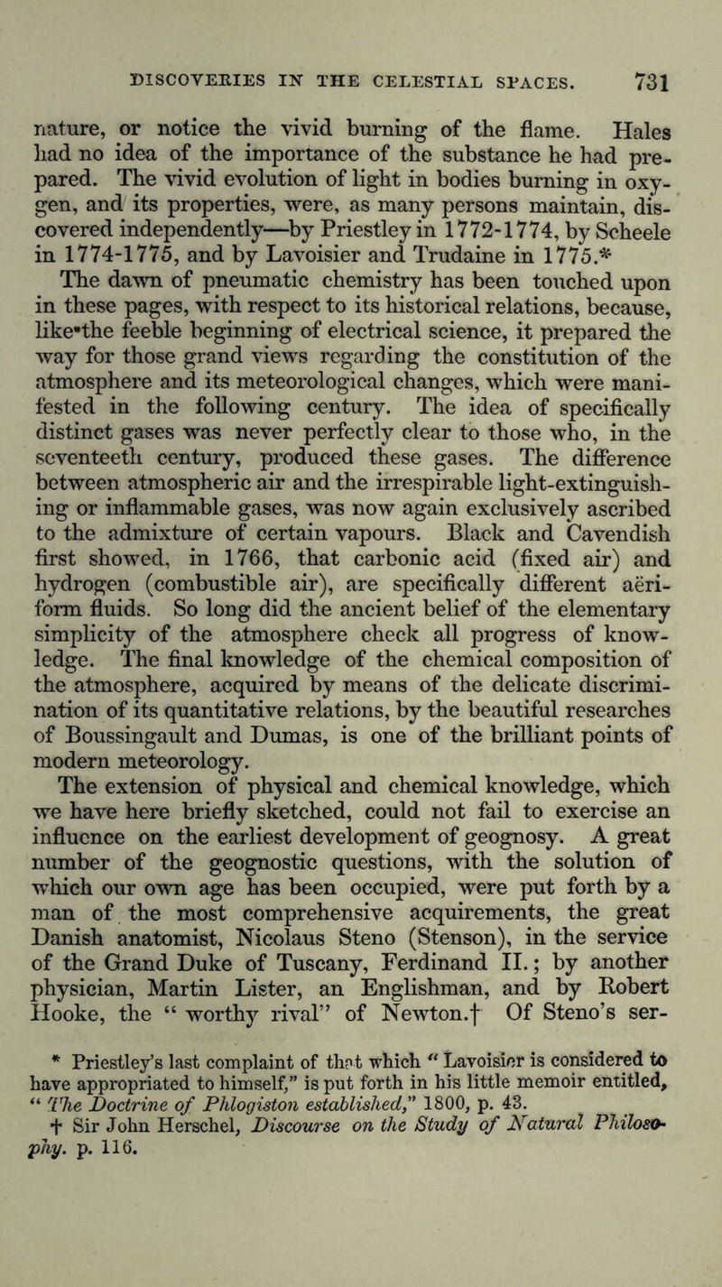 nature, or notice the vivid burning of the flame. Hales had no idea of the importance of the substance he had pre- pared. The vivid evolution of light in bodies burning in oxy- gen, and its properties, were, as many persons maintain, dis- covered independently—by Priestley in 1772-1774, by Scheele in 1774-1775, and by Lavoisier and Trudaine in 1775.* The dawn of pneumatic chemistry has been touched upon in these pages, with respect to its historical relations, because, like-the feeble beginning of electrical science, it prepared the way for those grand views regarding the constitution of the atmosphere and its meteorological changes, which were mani- fested in the following century. The idea of specifically distinct gases was never perfectly clear to those who, in the seventeeth century, produced these gases. The difference between atmospheric air and the irrespirable light-extinguish- ing or inflammable gases, was now again exclusively ascribed to the admixture of certain vapours. Black and Cavendish first showed, in 1766, that carbonic acid (fixed air) and hydrogen (combustible air), are specifically different aeri- form fluids. So long did the ancient belief of the elementary simplicity of the atmosphere check all progress of know- ledge. The final knowledge of the chemical composition of the atmosphere, acquired by means of the delicate discrimi- nation of its quantitative relations, by the beautiful researches of Boussingault and Dumas, is one of the brilliant points of modern meteorology. The extension of physical and chemical knowledge, which we have here briefly sketched, could not fail to exercise an influence on the earliest development of geognosy. A great number of the geognostic questions, with the solution of which our own age has been occupied, were put forth by a man of the most comprehensive acquirements, the great Danish anatomist, Nicolaus Steno (Stenson), in the service of the Grand Duke of Tuscany, Ferdinand II.; by another physician, Martin Lister, an Englishman, and by Robert Hooke, the “ worthy rival” of Newton.f Of Steno’s ser- * Priestley’s last complaint of that which “ Lavoisier is considered to have appropriated to himself,” is put forth in his little memoir entitled, “ The Doctrine of Phlogiston established,” 1800, p. 43. + Sir John Herschel, Discourse on the Study of Natural Philoso- phy. p. 116.