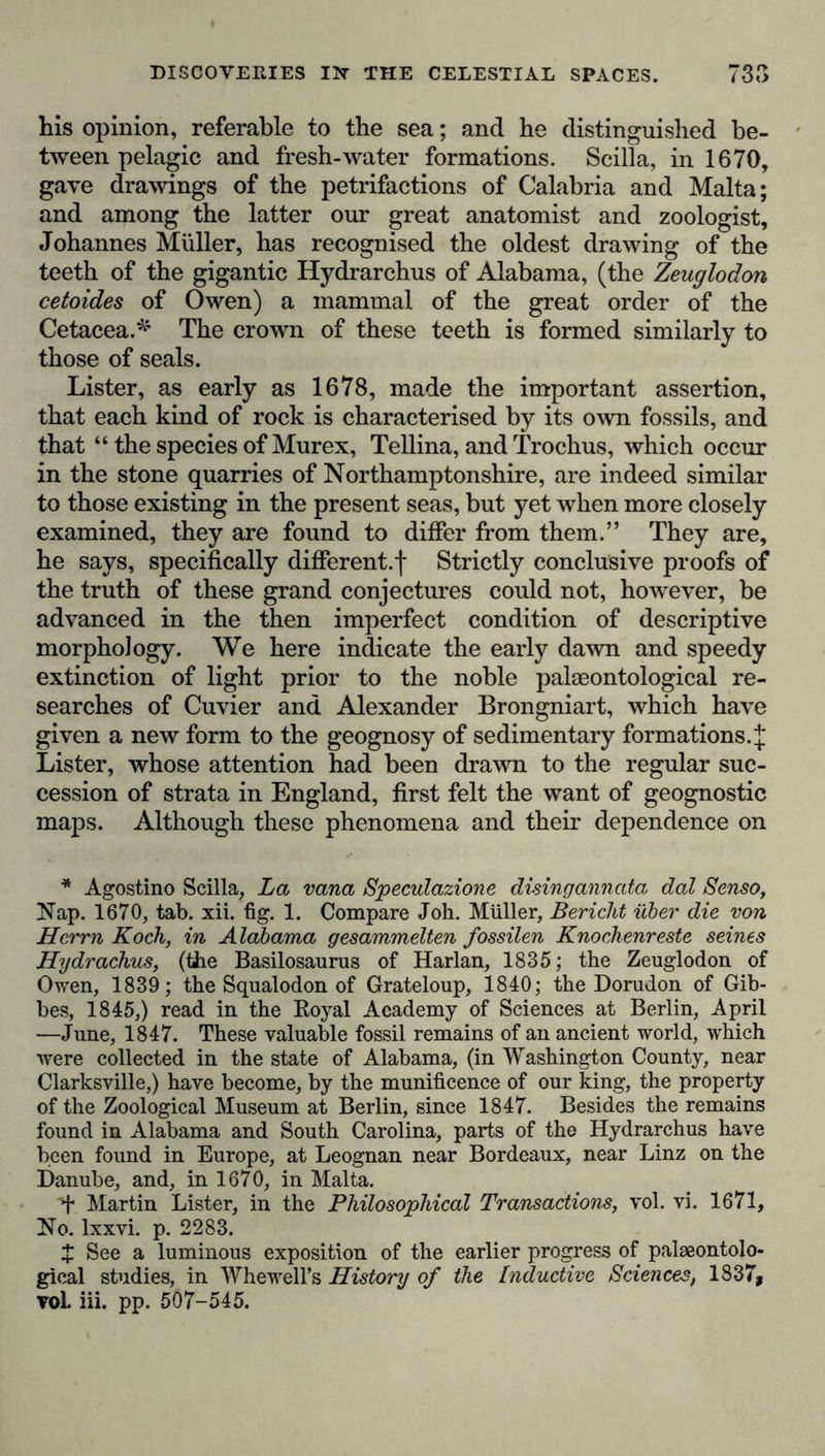 his opinion, referable to the sea; and he distinguished be- tween pelagic and fresh-water formations. Scilla, in 1670, gave drawings of the petrifactions of Calabria and Malta; and among the latter our great anatomist and zoologist, Johannes Müller, has recognised the oldest drawing of the teeth of the gigantic Hydrarchus of Alabama, (the Zeuglodon cetoides of Owen) a mammal of the great order of the Cetacea.* The crown of these teeth is formed similarly to those of seals. Lister, as early as 1678, made the important assertion, that each kind of rock is characterised by its own fossils, and that “ the species of Murex, Tellina, and Trochus, which occur in the stone quarries of Northamptonshire, are indeed similar to those existing in the present seas, but yet when more closely examined, they are found to differ from them.” They are, he says, specifically different.! Strictly conclusive proofs of the truth of these grand conjectures could not, however, be advanced in the then imperfect condition of descriptive morphology. We here indicate the early dawn and speedy extinction of light prior to the noble palaeontological re- searches of Cuvier and Alexander Brongniart, which have given a new form to the geognosy of sedimentary formations.{ Lister, whose attention had been drawn to the regular suc- cession of strata in England, first felt the want of geognostic maps. Although these phenomena and their dependence on * Agostino Scilla, La vana Speculazione disingannata dal Senso, Nap. 1670, tab. xii. fig. 1. Compare Joh. Miiller, Bericht über die von Herrn Koch, in Alabama gesammelten fossilen Knochenreste seines Hydrachus, (the Basilosaurus of Harlan, 1835; the Zeuglodon of Owen, 1839; the Squalodon of Grateloup, 1840; the Dorudon of Gib- bes, 1845,) read in the Royal Academy of Sciences at Berlin, April —June, 1847. These valuable fossil remains of an ancient world, which were collected in the state of Alabama, (in Washington County, near Clarksville,) have become, by the munificence of our king, the property of the Zoological Museum at Berlin, since 1847. Besides the remains found in Alabama and South Carolina, parts of the Hydrarchus have been found in Europe, at Leognan near Bordeaux, near Linz on the Danube, and, in 1670, in Malta. d* Martin Lister, in the Philosophical Transactions, vol. vi. 1671, No. lxxvi. p. 2283. X See a luminous exposition of the earlier progress of palaeontolo- gical studies, in Whewell’s History of the Inductive Sciences, 1837, voL iii. pp. 507-545.