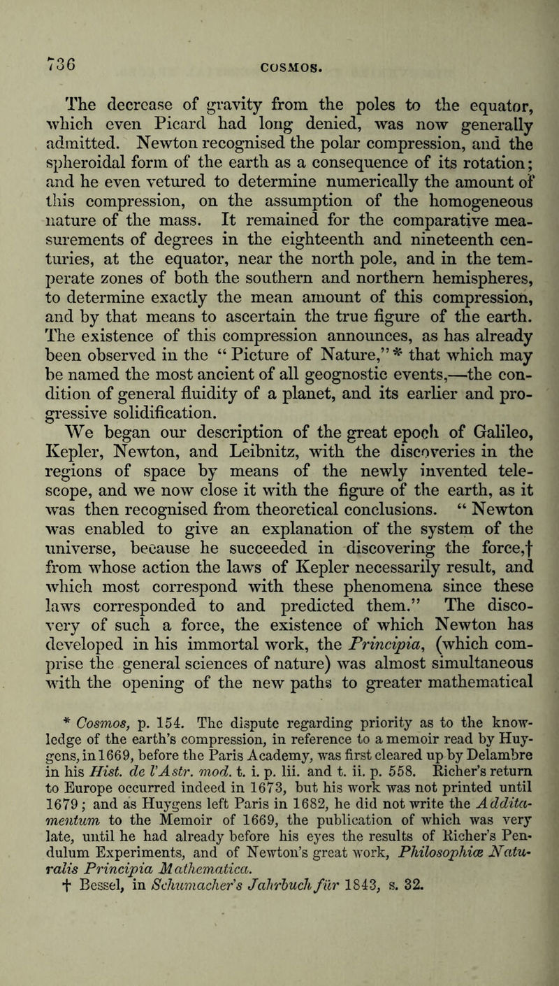 The decrease of gravity from the poles to the equator, which even Picard had long denied, was now generally admitted. Newton recognised the polar compression, and the spheroidal form of the earth as a consequence of its rotation; and he even vetured to determine numerically the amount of this compression, on the assumption of the homogeneous nature of the mass. It remained for the comparative mea- surements of degrees in the eighteenth and nineteenth cen- turies, at the equator, near the north pole, and in the tem- perate zones of both the southern and northern hemispheres, to determine exactly the mean amount of this compression, and by that means to ascertain the true figure of the earth. The existence of this compression announces, as has already been observed in the “ Picture of Nature,” * that which may be named the most ancient of all geognostic events,—the con- dition of general fluidity of a planet, and its earlier and pro- gressive solidification. We began our description of the great epoch of Galileo, Ivepler, Newton, and Leibnitz, with the discoveries in the regions of space by means of the newly invented tele- scope, and we now close it with the figure of the earth, as it was then recognised from theoretical conclusions. “ Newton was enabled to give an explanation of the system of the universe, because he succeeded in discovering the force,f from whose action the laws of Kepler necessarily result, and which most correspond with these phenomena since these laws corresponded to and predicted them.” The disco- very of such a force, the existence of which Newton has developed in his immortal work, the Principia, (which com- prise the general sciences of nature) was almost simultaneous with the opening of the new paths to greater mathematical * Cosmos, p. 154. The dispute regarding priority as to the know- ledge of the earth’s compression, in reference to a memoir read by Huy- gens, in 1669, before the Paris Academy, was first cleared up by Delambre in his Hist, de VAstr. mod. t. i. p. lii. and t. ii. p. 558. Eicher’s return to Europe occurred indeed in 1673, but his work was not printed until 1679 ; and as Huygens left Paris in 1682, he did not write the Addita- mentum to the Memoir of 1669, the publication of which was very late, until he had already before his eyes the results of Eicher’s Pen- dulum Experiments, and of Newton’s great work, Philosophies Ncitu- ralis Principia Mathematica. + Bessel, in Schumacher's Jahrbuch für 1843, s. 32.