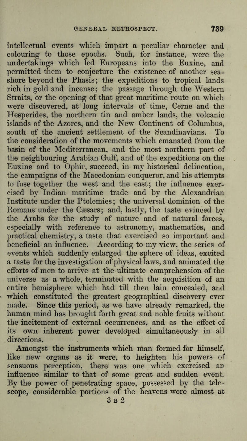 intellectual events which impart a peculiar character and colouring to those epochs. Such, for instance, were the undertakings which led Europeans into the Euxine, and permitted them to conjecture the existence of another sea- shore beyond the Phasis; the expeditions to tropical lands rich in gold and incense; the passage through the Western Straits, or the opening of that great maritime route on which were discovered, at long intervals of time, Gerne and the Hesperides, the northern tin and amber lands, the volcanic islands of the Azores, and the New Continent of Columbus, south of the ancient settlement of the Scandinavians. To the consideration of the movements which emanated from the basin of the Mediterranean, and the most northern part of the neighbouring Arabian Gulf, and of the expeditions on the Euxine and to Ophir, succeed, in my historical delineation, the campaigns of the Macedonian conqueror, and his attempts to fuse together the west and the east; the influence exer- cised by Indian maritime trade and by the Alexandrian Institute under the Ptolemies; the universal dominion of the Romans under the Caesars; and, lastly, the taste evinced by the Arabs for the study of nature and of natural forces, especially with reference to astronomy, mathematics, and practical chemistry, a taste that exercised so important and beneficial an influence. According to my view, the series of events which suddenly enlarged the sphere of ideas, excited a taste for the investigation of physical laws, and animated the efforts of men to arrive at the ultimate comprehension of the universe as a whole, terminated with the acquisition of an entire hemisphere which had till then lain concealed, and which constituted the greatest geographical discovery ever made. Since this period, as we have already remarked, the human mind has brought forth great and noble fruits without the incitement of external occurrences, and as the effect of its own inherent power developed simultaneously in all directions. Amongst the instruments which man formed for himself, like new organs as it were, to heighten his powers of sensuous perception, there wras one which exercised an influence similar to that of some great and sudden event. By the power of penetrating space, possessed by the tele- scope, considerable portions of the heavens were almost at