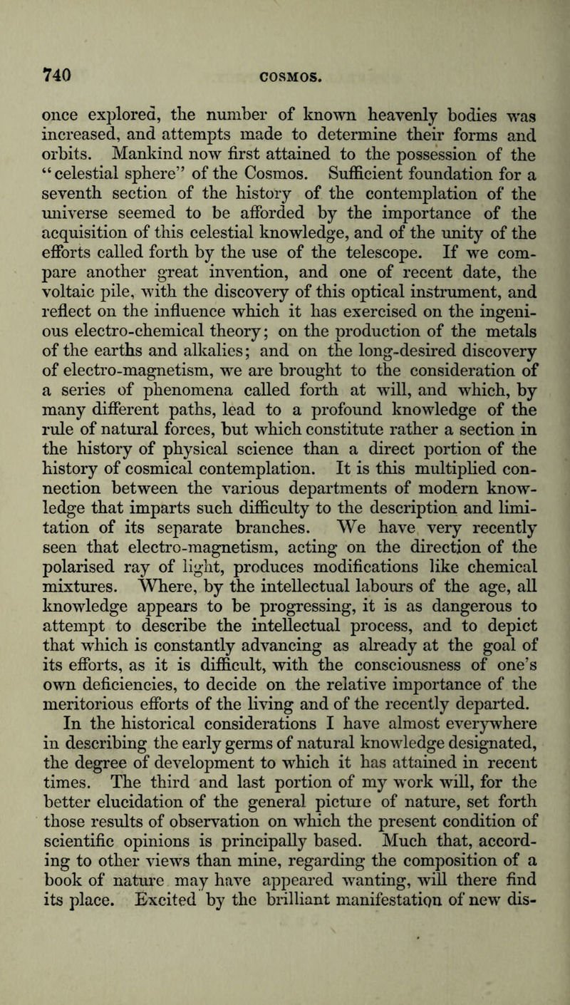 once explored, the number of known heavenly bodies was increased, and attempts made to determine their forms and orbits. Mankind now first attained to the possession of the “celestial sphere” of the Cosmos. Sufficient foundation for a seventh section of the history of the contemplation of the universe seemed to be afforded by the importance of the acquisition of this celestial knowledge, and of the unity of the efforts called forth by the use of the telescope. If we com- pare another great invention, and one of recent date, the voltaic pile, with the discovery of this optical instrument, and reflect on the influence which it has exercised on the ingeni- ous electro-chemical theory; on the production of the metals of the earths and alkalies; and on the long-desired discovery of electro-magnetism, we are brought to the consideration of a series of phenomena called forth at will, and which, by many different paths, lead to a profound knowledge of the rule of natural forces, but which constitute rather a section in the history of physical science than a direct portion of the history of cosmical contemplation. It is this multiplied con- nection between the various departments of modern know- ledge that imparts such difficulty to the description and limi- tation of its separate branches. We have very recently seen that electro-magnetism, acting on the direction of the polarised ray of light, produces modifications like chemical mixtures. Where, by the intellectual labours of the age, all knowledge appears to be progressing, it is as dangerous to attempt to describe the intellectual process, and to depict that wrhich is constantly advancing as already at the goal of its efforts, as it is difficult, with the consciousness of one’s own deficiencies, to decide on the relative importance of the meritorious efforts of the living and of the recently departed. In the historical considerations I have almost everywhere in describing the early germs of natural knowledge designated, the degree of development to which it has attained in recent times. The third and last portion of my work will, for the better elucidation of the general picture of nature, set forth those results of observation on which the present condition of scientific opinions is principally based. Much that, accord- ing to other views than mine, regarding the composition of a book of nature may have appeared wanting, will there find its place. Excited by the brilliant manifestation of new dis-