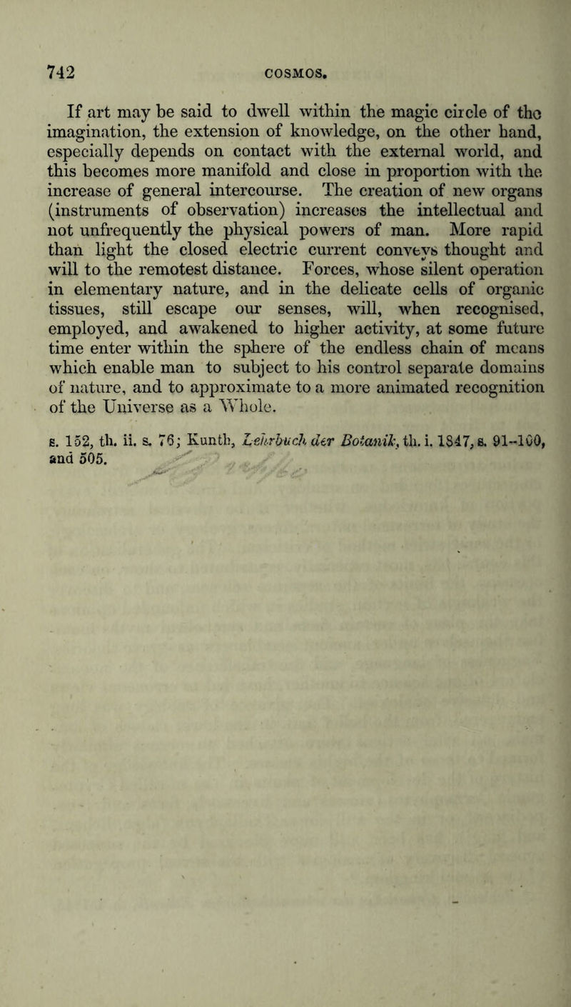 If art may be said to dwell within the magic circle of tho imagination, the extension of knowledge, on the other hand, especially depends on contact with the external world, and this becomes more manifold and close in proportion with ihe increase of general intercourse. The creation of new organs (instruments of observation) increases the intellectual and not unfrequently the physical powers of man. More rapid than light the closed electric current conveys thought and will to the remotest distance. Forces, whose silent operation in elementary nature, and in the delicate cells of organic tissues, still escape our senses, will, when recognised, employed, and awakened to higher activity, at some future time enter within the sphere of the endless chain of means which enable man to subject to his control separate domains of nature, and to approximate to a more animated recognition of the Universe as a Whole, e. 152, th. ii. s. 76; Kuntb, Lehrbuch der Botanik, th. i. 1847,ß. 91-100, and 505.