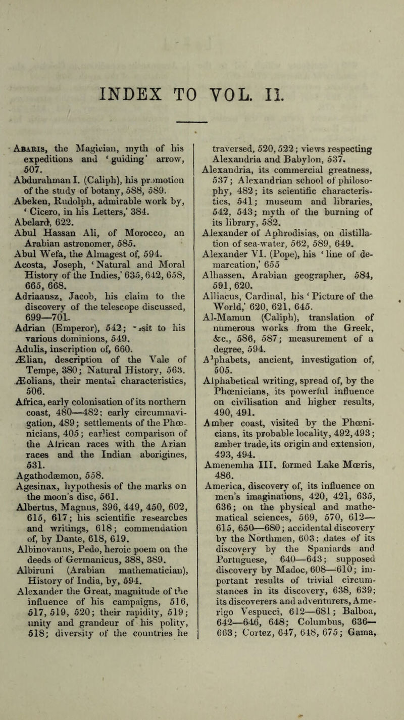 INDEX TO YOL. II Ababis, the Magician, myth of his expeditions and ‘ guiding’ arrow, 507. Abdurahman I. (Cahph), his promotion of the study of botany, 5S8, 589. Abeken, Rudolph, admirable work by, ‘ Cicero, in his Letters,' 384. Abelard, 622. Abul Hassan Ali, of Morocco, an Arabian astronomer, 585. Abul Wefa, the Almagest of, 594. Acosta, Joseph, ‘ Natural and Moral History of the Indies,’ 635,642, 658, 665, 668. Adriaansz, Jacob, his claim to the discovery of the telescope discussed, 699—701. Adrian (Emperor), 542; -*sit to his various dominions, 549. Adulis, inscription of, 660. AElian, description of the Yale of Tempe, 380; Natural History, 563. &olians, their mental characteristics, 506. Africa, early colonisation of its northern coast, 480—482; early circumnavi- gation, 489; settlements of the Phoe- nicians, 405; earliest comparison of the African races with the Arian races and the Indian aborigines, 531. Agathodsemon, 558. Agesinax, hypothesis of the marks on the moon’s disc, 561. Albertus, Magnus, 396, 449, 450, 602, 615, 617; his scientific researches and writings, 618; commendation of, by Dante, 618, 619. Albinovanus, Pedo, heroic poem on the deeds of Germanicus, 388, 389. Albiruni (Arabian mathematician), History of India, by, 594. Alexander the Great, magnitude of the influence of his campaigns, 516, 517,519, 520; their rapidity, 519; unity and grandeur of his polity, 518; diversity of the countries he traversed, 520,522; views respecting Alexandria and Babylon, 537. Alexandria, its commercial greatness, 537; Alexandrian school of philoso- phy, 482; its scientific characteris- tics, 541; museum and libraries, 542, 543; myth of the burning of its library, 582. Alexander of Aphrodisias, on distilla- tion of sea-water, 562, 589, 649. Alexander VI. (Pope), his ‘line of de- marcation,’ 655 Alhassen, Arabian geographer, 584, 591,620. Alliacus, Cardinal, his ‘ Picture of the World,’ 620, 621, 645. Al-Mamun (Caliph), translation of numerous works from the Greek, &c., 586, 587; measurement of a degree, 594. A’phabets, ancient, investigation of, 505. Alphabetical writing, spread of, by the Phoenicians, its powerful influence on civilisation and higher results, 490, 491. Amber coast, visited by the Phoeni- cians, its probable locality, 492,493; amber trade, its origin and extension, 493, 494. Amenemha III. formed Lake Moeris, 486. America, discovery of, its influence on men’s imaginations, 420, 421, 635, 636; on the physical and mathe- matical sciences, 569, 570, 612— 615, 650—680; accidental discovery by the Northmen, 603; dates of its discovery by the Spaniards and Portuguese, 640—643; supposed discovery by Madoc, 608—610; im- portant results of trivial circum- stances in its discovery, 638, 639; its discoverers and adventurers, Ame- rigo Vespucci, 612—681; Balboa, 642—646, 648; Columbus, 636— 663; Cortez, 647, 61S, 675; Gama,