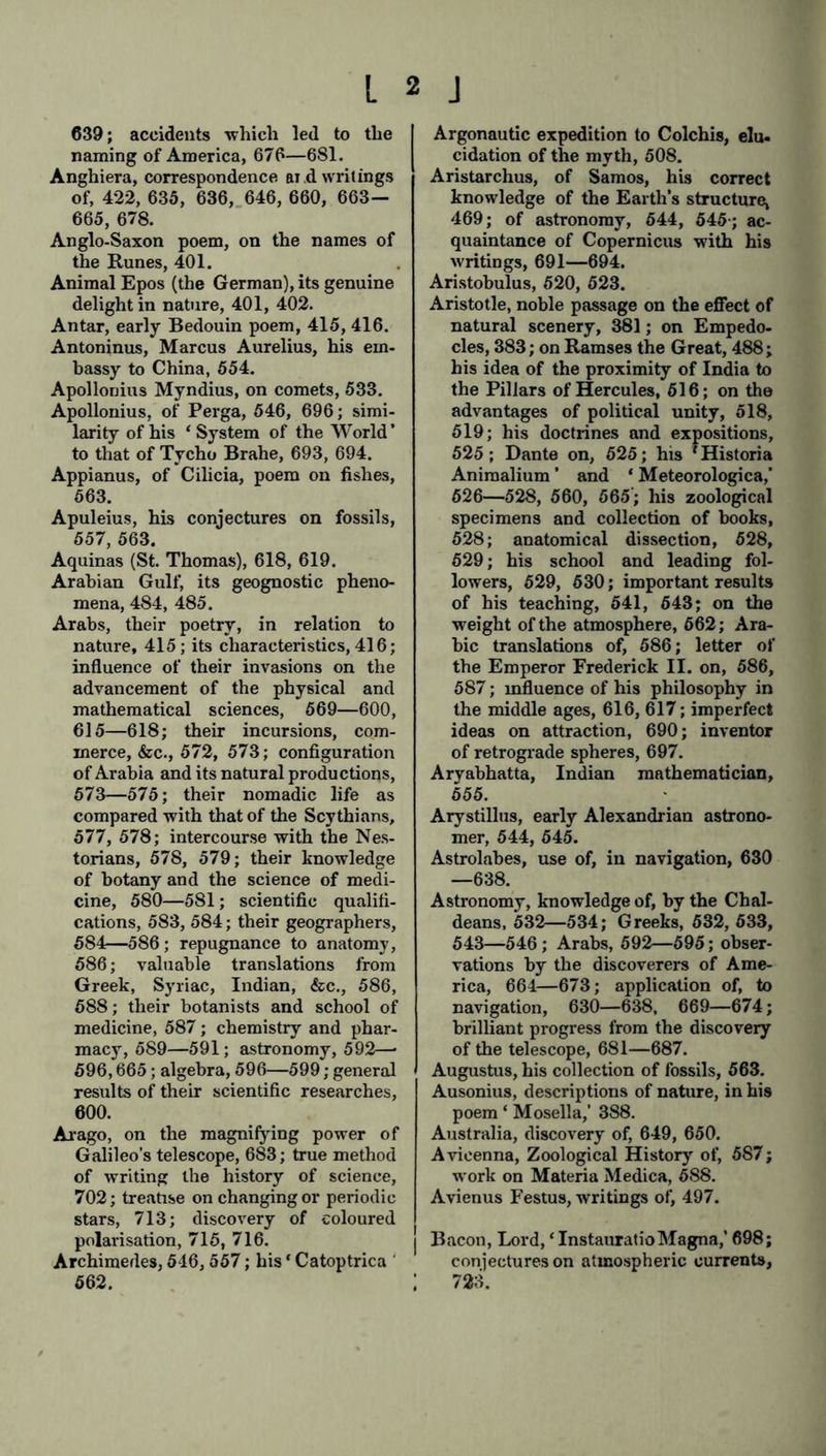 639; accidents which led to the naming of America, 676—681. Anghiera, correspondence ai d writings of, 422, 635, 636, 646, 660, 663— 665, 678. Anglo-Saxon poem, on the names of the Runes, 401. Animal Epos (the German), its genuine delight in nature, 401, 402. Antar, early Bedouin poem, 415, 416. Antoninus, Marcus Aurelius, his em- bassy to China, 554. Apollonius Myndius, on comets, 533. Apollonius, of Perga, 546, 696; simi- larity of his ‘System of the World’ to that of Tycho Brahe, 693, 694. Appianus, of Cilicia, poem on fishes, 563. Apuleius, his conjectures on fossils, 557, 563. Aquinas (St. Thomas), 618, 619. Arabian Gulf, its geognostic pheno- mena, 484, 485. Arabs, their poetry, in relation to nature, 415 ; its characteristics, 416; influence of their invasions on the advancement of the physical and mathematical sciences, 569—600, 615—618; their incursions, com- merce, &c., 572, 573; configuration of Arabia and its natural productions, 573—575; their nomadic life as compared with that of the Scythians, 577, 578; intercourse with the Nes- torians, 578, 579; their knowledge of botany and the science of medi- cine, 580—581; scientific qualifi- cations, 583, 584; their geographers, 584—586; repugnance to anatomy, 586; valuable translations from Greek, Syriac, Indian, &c., 586, 588; their botanists and school of medicine, 587; chemistry and phar- macy, 589—591; astronomy, 592—• 596,665; algebra, 596—599; general results of their scientific researches, 600. Arago, on the magnifying power of Galileo’s telescope, 6S3; true method of writing the history of science, 702; treatise on changing or periodic stars, 713; discovery of coloured polarisation, 715, 716. Archimedes, 516, 557; his * Catoptrica 562. ; Argonautic expedition to Colchis, elu- cidation of the myth, 508. Aristarchus, of Samos, his correct knowledge of the Earth’s structure, 469; of astronomy, 544, 545-; ac- quaintance of Copernicus with his writings, 691—694. Aristobulus, 520, 523. Aristotle, noble passage on the effect of natural scenery, 381; on Empedo- cles, 383; on Ramses the Great, 488; his idea of the proximity of India to the Pillars of Hercules, 516; on the advantages of political unity, 518, 519; his doctrines and expositions, 525; Dante on, 525; his 'Historia Animalium ’ and ‘ Meteorologica,’ 626—528, 560, 665'; his zoological specimens and collection of books, 528; anatomical dissection, 528, 529; his school and leading fol- lowers, 529, 530; important results of his teaching, 541, 543; on the weight of the atmosphere, 662; Ara- bic translations of, 586; letter of the Emperor Frederick II. on, 586, 587; influence of his philosophy in the middle ages, 616, 617; imperfect ideas on attraction, 690; inventor of retrograde spheres, 697. Arvabhatta, Indian mathematician, 555. Arystillus, early Alexandrian astrono- mer, 544, 545. Astrolabes, use of, in navigation, 630 —638. Astronomy, knowledge of, by the Chal- deans, 532—534; Greeks, 532, 633, 543—546; Arabs, 592—595; obser- vations by the discoverers of Ame- rica, 661—673; application of, to navigation, 630—638, 669—674; brilliant progress from the discovery of the telescope, 681—687. Augustus, his collection of fossils, 563. Ausonius, descriptions of nature, in his poem ‘ Mosella,’ 388. Australia, discovery of, 649, 650. Avicenna, Zoological History of, 587; work on Materia Medica, 588. Avienus Festus, writings of, 497. j Bacon, Lord, * Instauratio Magna,’ 698; conjectures on atmospheric currents, ; 723.