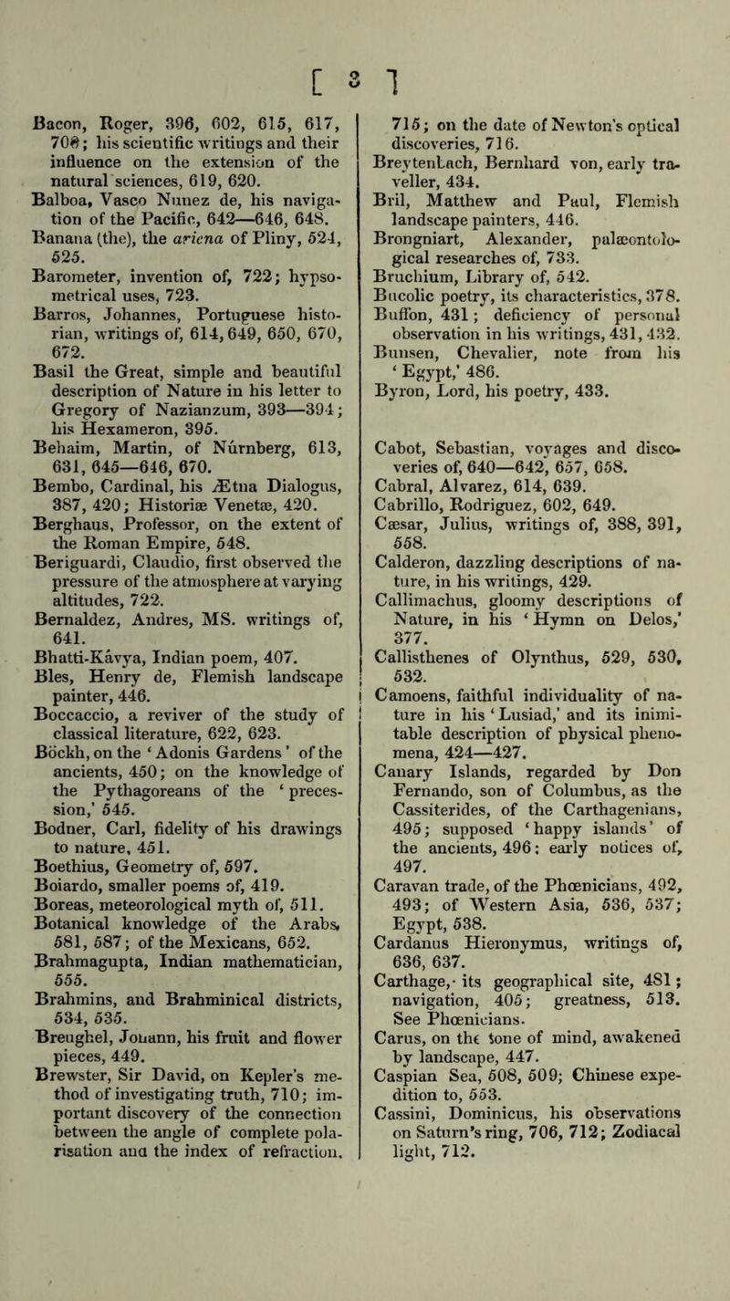 Bacon, Roger, 390, 602, 615, 617, 70#; his scientific writings and their influence on the extension of the natural sciences, 619, 620. Balboa, Vasco Nunez de, his naviga- tion of the Pacific, 642—646, 648. Banana (the), the aricna of Pliny, 524, 525. Barometer, invention of, 722; hypso- metrical uses, 723. Barros, Johannes, Portuguese histo- rian, writings of, 614,649, 650, 670, 672. Basil the Great, simple and beautiful description of Nature in his letter to Gregory of Nazianzum, 393—394; his Hexameron, 395. Behaim, Martin, of Nürnberg, 613, 631, 045—646, 670. Bembo, Cardinal, his iEtna Dialogus, 387, 420; Histories Venetaj, 420. Bergbaus, Professor, on the extent of the Roman Empire, 548. Beriguardi, Claudio, first observed the pressure of the atmosphere at varying altitudes, 722. Bernaldez, Andres, MS. writings of, 641. Bhatti-Kävya, Indian poem, 407. Bles, Henry de, Flemish landscape painter, 446. Boccaccio, a reviver of the study of classical literature, 622, 623. Böckh, on the ‘ Adonis Gardens ’ of the ancients, 450; on the knowledge of the Pythagoreans of the ‘ preces- sion,’ 545. Bodner, Carl, fidelity of his drawings to nature, 451. Boethius, Geometry of, 597. Boiardo, smaller poems of, 419. Boreas, meteorological myth of, 511. Botanical knowledge of the Arabs, 581, 587; of the Mexicans, 652. Brahmagupta, Indian mathematician, 555. Brahmins, and Brahminical districts, 534, 535. Breughel, Johann, his fruit and flower pieces, 449. Brewster, Sir David, on Kepler’s me- thod of investigating truth, 710; im- portant discovery of the connection between the angle of complete pola- risation ana the index of refraction. 715; on the date of Newton’s optical discoveries, 716. Breytenlach, Bernhard von, early tra- veller, 434. Bril, Matthew and Paul, Flemish landscape painters, 446. Brongniart, Alexander, palaeontolo- gical researches of, 783. Bruchium, Library of, 542. Bucolic poetry, its characteristics, 378. Buffon, 431; deficiency of personal observation in his wrritings, 431,432. Bunsen, Chevalier, note from his ‘ Egypt,’ 486. Byron, Lord, his poetry, 433. Cabot, Sebastian, voyages and disco- veries of, 640—642, 657, 658. Cabral, Alvarez, 614, 639. Cabrillo, Rodriguez, 602, 649. Caesar, Julius, writings of, 388, 391, 558. Calderon, dazzling descriptions of na- ture, in his writings, 429. Callimachus, gloomy descriptions of Nature, in his ‘ Hymn on Delos,’ 377. Callisthenes of Olynthus, 529, 530, 532. i Camoens, faithful individuality of na- I ture in his ‘ Lusiad,’ and its inimi- table description of physical pheno- mena, 424—427. Canary Islands, regarded by Don Fernando, son of Columbus, as the Cassiterides, of the Carthagenians, 495; supposed ‘happy islands’ of the ancients, 496: early notices of, 497. Caravan trade, of the Phoenicians, 492, 493; of Western Asia, 536, 537; Egypt, 538. Cardanus Hieronymus, writings of, 636, 637. Carthage,-its geographical site, 481; navigation, 405; greatness, 513. See Phoenicians. Carus, on the tone of mind, aw akened by landscape, 447. Caspian Sea, 508, 509; Chinese expe- dition to, 553. Cassini, Dominicus, his observations on Saturn’s ring, 706, 712; Zodiacal light, 712.