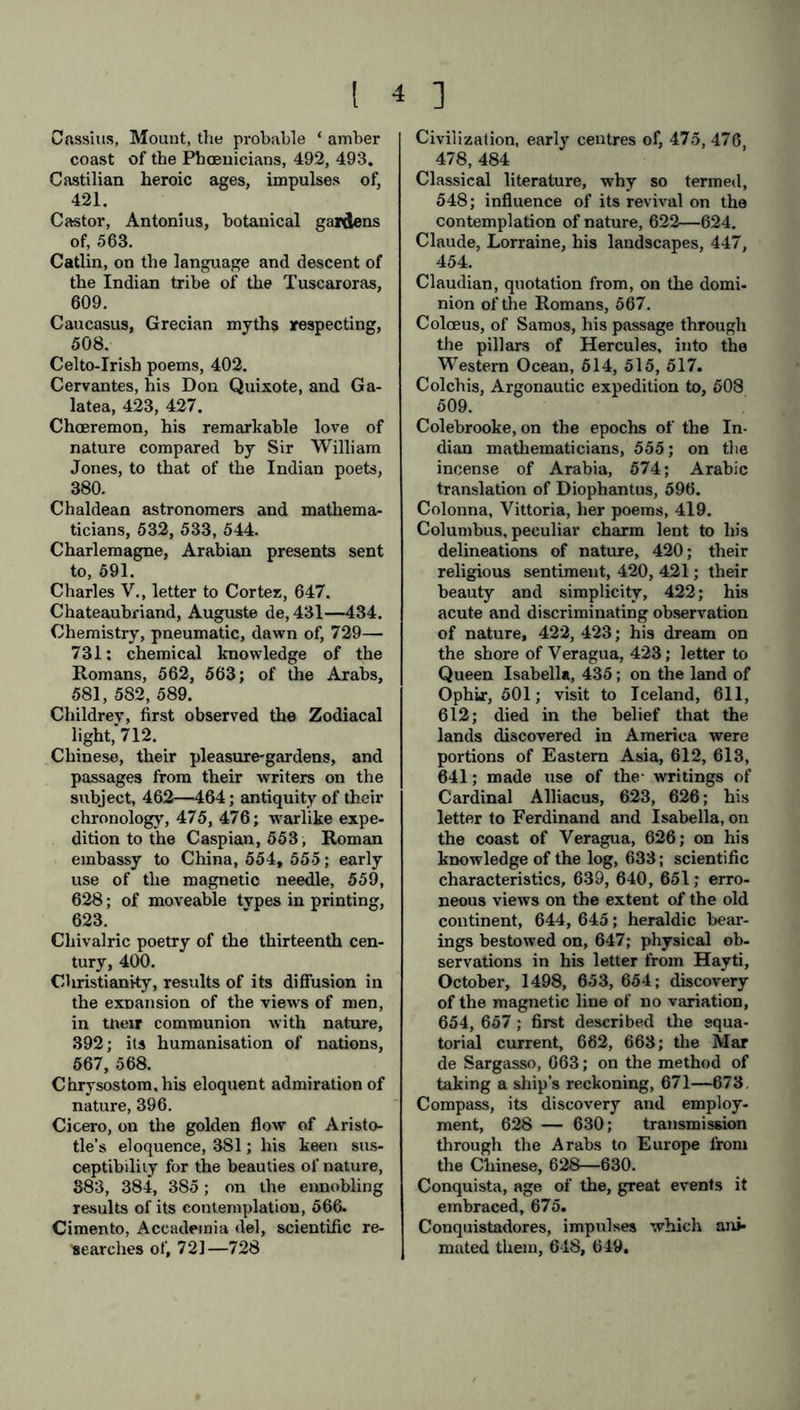 Cassius, Mount, the probable ‘ amber coast of the Phoenicians, 492, 493. Castilian heroic ages, impulses of, 421. Castor, Antonius, botanical gardens of, 563. Catlin, on the language and descent of the Indian tribe of the Tuscaroras, 609. Caucasus, Grecian myths respecting, 508. Celto-Irish poems, 402. Cervantes, his Don Quixote, and Ga- latea, 423, 427. Choeremon, his remarkable love of nature compared by Sir William Jones, to that of the Indian poets, 380. Chaldean astronomers and mathema- ticians, 532, 533, 544. Charlemagne, Arabian presents sent to, 591. Charles V., letter to Cortez, 647. Chateaubriand, Auguste de, 431—434. Chemistry, pneumatic, dawn of, 729— 731: chemical knowledge of the Romans, 562, 563; of the Arabs, 581, 582, 589. Childrev, first observed the Zodiacal light,'712. Chinese, their pleasure-gardens, and passages from their writers on the subject, 462—464; antiquity of their chronology, 475, 476; warlike expe- dition to the Caspian, 553, Roman embassy to China, 554, 555; early use of the magnetic needle, 559, 628; of moveable tvpes in printing, 623. Cliivalric poetry of the thirteenth cen- tury, 400. Christianity, results of its diffusion in the expansion of the view's of men, in tneir communion with nature, 392; its humanisation of nations, 567, 568. Chrysostom, his eloquent admiration of nature, 396. Cicero, on the golden flow of Aristo- tle’s eloquence, 381; his keen sus- ceptibility for the beauties of nature, 883, 384, 385; on the ennobling results of its contemplation, 566. Cimento, Accademia del, scientific re- searches of, 721—728 Civilization, early centres of, 475, 476 478, 484 Classical literature, why so termed, 548; influence of its revival on the contemplation of nature, 622—624. Claude, Lorraine, his landscapes, 447, 454. Claudian, quotation from, on the domi- nion of the Romans, 567. Coloeus, of Samos, his passage through the pillars of Hercules, into the Western Ocean, 514, 515, 517. Colchis, Argonautic expedition to, 508 509. Colebrooke, on the epochs of the In- dian mathematicians, 555; on the incense of Arabia, 574; Arabic translation of Diophantus, 596. Colonna, Vittoria, her poems, 419. Columbus, peculiar charm lent to his delineations of nature, 420; their religious sentiment, 420, 421; their beauty and simplicity, 422; his acute and discriminating observation of nature, 422, 423; his dream on the shore of Veragua, 423; letter to Queen Isabella, 435; on the land of OphLr, 501; visit to Iceland, 611, 612; died in the belief that the lands discovered in America were portions of Eastern Asia, 612, 613, 641; made use of the- writings of Cardinal Alliacus, 623, 626; his letter to Ferdinand and Isabella, on the coast of Veragua, 626; on his knowledge of the log, 633; scientific characteristics, 639, 640, 651; erro- neous views on the extent of the old continent, 644, 645; heraldic bear- ings bestowed on, 647; physical ob- servations in his letter from Hayti, October, 1498, 653, 654; discovery of the magnetic line of no variation, 654, 657; first described the equa- torial current, 662, 668; the Mar de Sargasso, 663; on the method of taking a ship’s reckoning, 671—673. Compass, its discovery and employ- ment, 628 — 630; transmission through the Arabs to Europe from the Chinese, 628—630. Conquista, age of the, great events it embraced, 675. Conquistadores, impulses which ani- mated them, 648, 649.