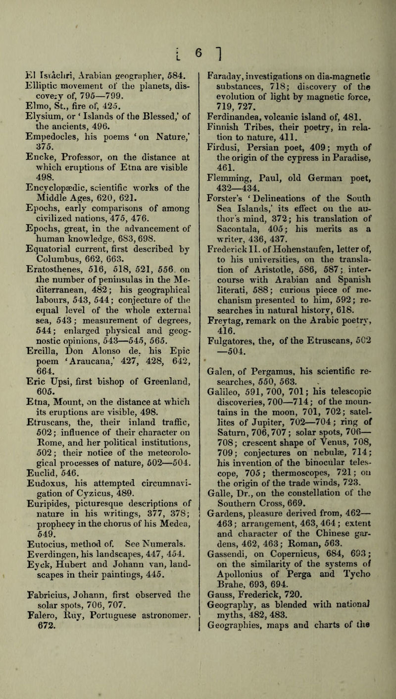 KI Israelin, Arabian geographer, 584. Elliptic movement of the planets, dis- covejy of, 795—799. Elmo, St., fire of, 425. Elysium, or ‘ Islands of the Blessed,’ of the ancients, 496. Empedocles, his poems ‘on Nature,’ 375. Encke, Professor, on the distance at which eruptions of Etna are visible 498. Encyclopaedic, scientific works of the Middle Ages, 620, 621. Epochs, early comparisons of among civilized nations, 475, 476. Epochs, great, in the advancement of human knowledge, 683,698. Equatorial current, first described by Columbus, 662, 663. Eratosthenes, 516, 518, 521, 556. on the number of peninsulas in the Me- diterranean, 482; his geographical labours, 543, 544; conjecture of the equal level of the whole external sea, 543; measurement of degrees, 544; enlarged physical and geog- nostic opinions, 543—545, 565. Ercilla, Don Alonso de. his Epic poem ‘Araucana.’ 427, 428, 642, 664. Eric Upsi, first bishop of Greenland, 605. Etna, Mount, on the distance at which its eruptions are visible, 498. Etruscans, the, their inland traffic, 502; influence of their character on Rome, and her political institutions, 502; their notice of the meteorolo- gical processes of nature, 602—504. Euclid, 546. Eudoxus, his attempted circumnavi- gation of Cyzicus, 489. Euripides, picturesque descriptions of nature in his writings, 377, 378; prophecy in the chorus of his Medea, 649. Eutocius, method of. See Numerals. Everdingen, his landscapes, 447, 454. Eyck, Hubert and Johann van, land- scapes in their paintings, 445. Fabricius, Johann, first observed the solar spots, 706, 707. Falero, Ruy, Portuguese astronomer. 672. Faraday, investigations on dia-magnetic substances, 718; discovery of the evolution of light by magnetic force, 719, 727. Ferdinandea, volcanic island of, 481. Finnish Tribes, their poetry, in rela- tion to nature, 411. Firdusi, Persian poet, 409; myth of the origin of the cypress in Paradise, 461. Flemming, Paul, old German poet, 432—434. Forster’s ‘ Delineations of the South Sea Islands,’ its effect on the au- thor's mind, 372; his translation of Sacontala, 405; his merits as a writer, 436, 437. Frederick II. of Hohenstaufen, letter of, to his universities, on the transla- tion of Aristotle, 586, 587; inter- course with Arabian and Spanish literati, 588; curious piece of me- chanism presented to him, 592; re- searches in natural history, 618. Freytag, remark on the Arabic poetrv, 416. Fulgatores, the, of the Etruscans, 5C2 —504. Galen, of Pergamus, his scientific re- searches, 550, 563. Galileo, 591, 700, 701; his telescopic discoveries, 700—714; of the moun- tains in the moon, 701, 702; satel- lites of Jupiter, 702—704; ring of Saturn, 706,707; solar spots, 706— 708; crescent shape of Venus, 708, 709; conjectures on nebulae, 714; his invention of the binocular teles- cope, 705 ; thermoscopes, 721; on the origin of the trade winds, 723. Galle, Dr., on the constellation of the Southern Cross, 669. Gardens, pleasure derived from, 462— 463; arrangement, 463, 464; extent and character of the Chinese gar- dens, 462, 463; Roman, 563. Gassendi, on Copernicus, 684, 693; on the similarity of the systems of Apollonius of Perga and Tycho Brahe, 693, 694. Gauss, Frederick, 720. Geography, as blended with national myths, 482, 483. Geographies, maps and charts of the