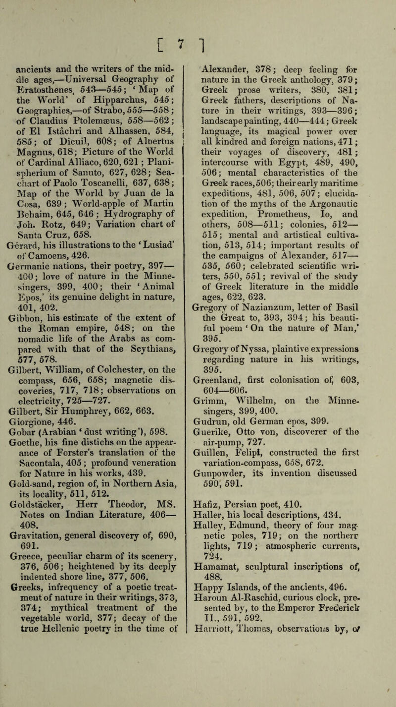 ancients and the writers of the mid- dle ages,—Universal Geography of Eratosthenes, 543—545; ‘ Map of the World’ of Hipparchus, 545; Geographies,—of Strabo, 555—558; of Claudius Ptolemseus, 558—562 ; of El Istachri and Alhassen, 584, j 585; of Dicuil, 608; of Albertus ; Magnus, 618; Picture of the World of Cardinal Alliaco, 620,621; Plani- spherium of Sanuto, 627, 628; Sea- chart of Paolo Toscanelli, 637, 638; Map of the World by Juan de la Cosa, 639; World-apple of Martin Behaim, 645, 646 ; Hydrography of Joh. Rotz, 649; Variation chart of Santa Cruz, 658. Gerard, his illustrations to the ‘ Lusiad’ oi'Camoens, 426. Germanic nations, their poetry, 397— 400; love of nature in the Minne- singers, 399, 400; their ‘ Animal Epos,’ its genuine delight in nature, 401, 402. Gibbon, his estimate of the extent of the Roman empire, 548; on the nomadic life of the Arabs as com- pared with that of the Scythians, 577, 578. Gilbert, William, of Colchester, on the compass, 656, 658; magnetic dis- coveries, 717, 718; observations on electricity, 725—727. Gilbert, Sir Humphrey, 662, 663. Giorgione, 446. Gobar (Arabian ‘ dust writing’), 598. Goethe, his fine distichs on the appear- ance of Forster’s translation of the Sacontala, 405; profound veneration for Nature in Ins works, 439. Gold-sand, region of, in Northern Asia, its locality, 511, 512. Gol detacher, Herr Theodor, MS. Notes on Indian Literature, 406— 408. Gravitation, general discovery of, 690, 691. Greece, peculiar charm of its scenery, 376, 506; heightened by its deeply indented shore line, 377, 506. Greeks, infrequency of a poetic treat- ment of nature in their writings, 373, 374; mythical treatment of the vegetable world, 377; decay of the true Hellenic poetry in the time of Alexander, 378; deep feeling for nature in the Greek anthology, 379; Greek prose writers, 380, 381; Greek fathers, descriptions of Na- ture in their writings, 393—396; landscape painting, 440—444; Greek language, its magical power over all kindred and foreign nations, 471; their voyages of discovery, 481; intercourse with Egypt, 489, 490, 506; mental characteristics of the Greek races, 506; their early maritime expeditions, 481, 506, 507; elucida- tion of the myths of the Argonautic expedition, Prometheus, Io, and others, 508—511; colonies, 512— 515; mental and artistical cultiva- tion, 513, 514; important results of the campaigns of Alexander, 517— 635, 560; celebrated scientific wri- ters, 550, 551; revival of the si»udy of Greek literature in the middle ages, 622, 623. Gregory of Nazianzum, letter of Basil the Great to, 393, 394; his beauti- ful poem ‘ On the nature of Man, 395. Gregory of Nyssa, plaintive expressions regarding nature in his writings, 395. Greenland, first colonisation of, 603, 604—606. Grimm, Wilhelm, on the Minne- singers, 399,400. Gudrun, old German epos, 399. Guerike, Otto von, discoverer of the air-pump, 727. Guillen, Felipi, constructed the first variation-compass, 65S, 672. Gunpowder, its invention discussed 590; 591. Hafiz, Persian poet, 410. Haller, hi3 local descriptions, 434. Halley, Edmund, theory of four mag- netic poles, 719, on the northerr lights, 719; atmospheric currents, 724. Hamamat, sculptural inscriptions of, 488. Happy Islands, of the ancients, 496. Haroun Al-Raschid, curious clock, pre- sented by, to the Emperor Frederick II., 591, 592. Harriott, Thomas, observations by, of