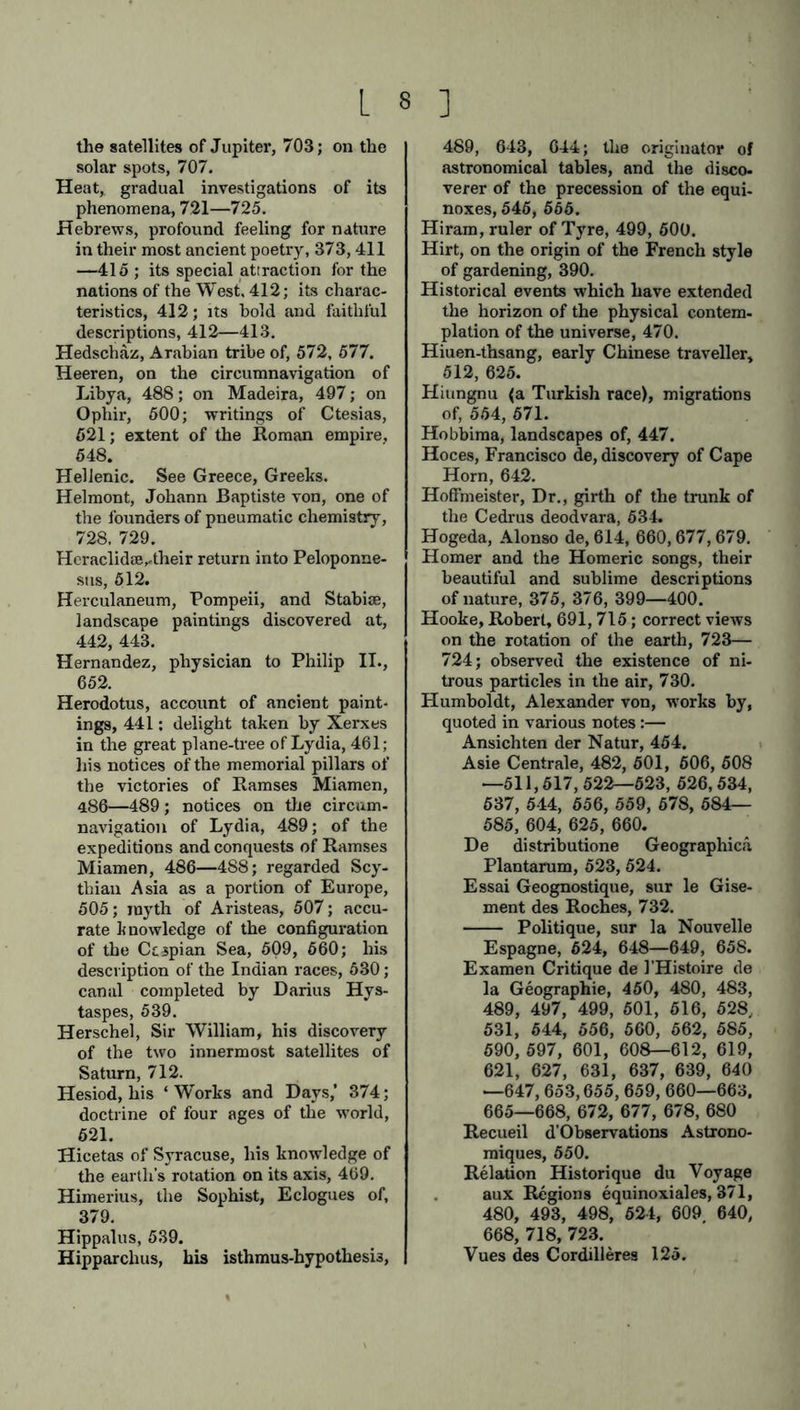 the satellites of Jupiter, 703; on the solar spots, 707. Heat, gradual investigations of its phenomena, 721—725. Hebrews, profound feeling for nature in their most ancient poetry, 373,411 —415 ; its special attraction for the nations of the West. 412; its charac- teristics, 412; its bold and faithful descriptions, 412—413. Hedschaz, Arabian tribe of, 572, 577. Heeren, on the circumnavigation of Libya, 488; on Madeira, 497; on Ophir, 500; writings of Ctesias, 521; extent of the Roman empire, 548. Hellenic. See Greece, Greeks. Helmont, Johann Baptiste von, one of the founders of pneumatic chemistry, 728, 729. Heraclidse,.their return into Peloponne- sus, 512. Herculaneum, Pompeii, and Stabiae, landscape paintings discovered at, 442, 443. Hernandez, physician to Philip II., 652. Herodotus, account of ancient paint- ings, 441; delight taken by Xerxes in the great plane-tree of Lydia, 461; his notices of the memorial pillars of the victories of Ramses Miamen, 486—489; notices on the circum- navigation of Lydia, 489; of the expeditions and conquests of Ramses Miamen, 486—488; regarded Scy- thian Asia as a portion of Europe, 505; myth of Aristeas, 507; accu- rate knowledge of the configuration of the Ctjpian Sea, 509, 660; his description of the Indian races, 530; canal completed by Darius Hys- taspes, 539. Herschel, Sir William, his discovery of the two innermost satellites of Saturn, 712. Hesiod, his ‘ Works and Days,’ 374; doctrine of four ages of the world, 621. Hicetas of Syracuse, his knowledge of the earth’s rotation on its axis, 469. Himerius, the Sophist, Eclogues of, 379. Hippalus, 539. Hipparchus, his isthmus-hypothesi3, 489, 643, 644; the originator of astronomical tables, and the disco- verer of the precession of the equi- noxes, 545, 565. Hiram, ruler of Tyre, 499, 500. Hirt, on the origin of the French style of gardening, 390. Historical events which have extended the horizon of the physical contem- plation of the universe, 470. Hiuen-thsang, early Chinese traveller, 512, 625. Hiungnu (a Turkish race), migrations of, 554, 571. Hobbima, landscapes of, 447. Hoces, Francisco de, discovery of Cape Horn, 642. Hoffmeister, Dr., girth of the trunk of the Cedrus deodvara, 534. Hogeda, Alonso de, 614, 660,677,679. Homer and the Homeric songs, their beautiful and sublime descriptions of nature, 375, 376, 399—400. Hooke, Robert, 691, 715; correct views on the rotation of the earth, 723— 724; observed the existence of ni- trous particles in the air, 730. Humboldt, Alexander von, works by, quoted in various notes:— Ansichten der Natur, 464. Asie Centrale, 482, 501, 506, 508 —511,517,522-523, 626,534, 537, 544, 556, 559, 678, 584— 585, 604, 625, 660. De distributione Geographica Plantarum, 523, 524. Essai Geognostique, sur le Gise- ment des Roches, 732. Politique, sur la Nouvelle Espagne, 624, 648—649, 658. Examen Critique de l’Histoire de la Geographie, 450, 480, 483, 489, 497, 499, 501, 616, 528. 531, 544, 556, 560, 562, 585, 590, 597, 601, 60S—612, 619, 621, 627, 631, 637, 639, 640 —647,653,655, 659, 660—663. 665—668, 672, 677, 678, 680 Recueil d’Observations Astrono- miques, 550. Relation Historique du Voyage aux Regions equinoxiales, 371, 480, 493, 498, 524, 609 640, 668, 718, 723. Vues des Cordilleres 125.