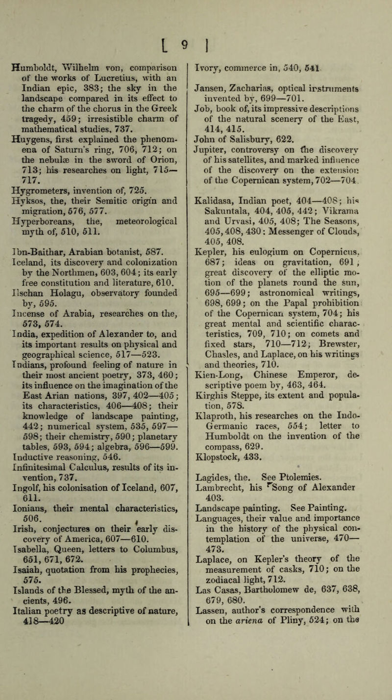 Humboldt, Wilhelm von, comparison of the works of Lucretius, with an Indian epic, 383; the sky in the landscape compared in its effect to the charm of the chorus in the Greek tragedy, 459; irresistible charm of mathematical studies, 737. Huygens, first explained the phenom- ena of Saturn’s ring, 706, 712; on the nebulae in the sword of Orion, 713; his researches on light, 715— 717. Hygrometers, invention of, 725. Hvksos, the, their Semitic origin and migration, 676, 577. Hyperboreans, the, meteorological myth of, 510, 511. Ibn-Baithar, Arabian botanist, 587. Iceland, its discovery and colonization by the Northmen, 603, 604; its early free constitution and literature, 610. Ilschan Holagu, observatory founded by, 595. Incense of Arabia, researches on the, 573, 574. I ndia, expedition of Alexander to, and its important results on physical and geographical science, 517—523. Indians, profound feeling of nature in their most ancient poetry, 373, 460; its influence on the imagination of the East Arian nations, 397, 402—405; its characteristics, 406—408; their knowledge of landscape painting, 442; numerical system, 535, 597— 598; their chemistry, 590; planetary tables, 593, 594; algebra, 596—599. Inductive reasoning, 546. Infinitesimal Calculus, results of its in- vention, 737. Ingolf, his colonisation of Iceland, 607, 611. Ionians, their mental characteristics, 506. | Irish, conjectures on their early dis- covery of America, 607—610. Isabella, Queen, letters to Columbus, 651, 671, 672. Isaiah, quotation from his prophecies, 575. Islands of the Blessed, myth of the an- cients, 496. Italian poetry as descriptive of nature, 418—420 Ivory, commerce in, 540, 541 Jansen, Zacharias, optical instruments invented by, 699—701. Job, book of, its impressive descriptions of the natural scenery of the East, 414, 415. John of Salisbury, 622. Jupiter, controversy on the discovery of his satellites, and marked influence of the discovery on the extension of the Copemican system, 702—704 Kalidasa, Indian poet, 404—408; hi«» Sakuntala, 404, 405, 442; Vikrama and Urvasi, 405, 408; The Seasons, 405,408, 430: Messenger of Clouds, 405, 408. Kepler, his eulogium on Copernicus, 687; ideas on gravitation, 691 , great discovery of the elliptic mo- tion of the planets round the sun, 695—699; astronomical writings, 698, 699; on the Papal prohibition of the Copemican system, 704; his great mental and scientific charac- teristics, 709, 710; on comets and fixed stars, 710—712; Brewster, Chasles, and Laplace, on his writings and theories, 710. Kien-Long, Chinese Emperor, de- scriptive poem by, 463, 464. Kirghis Steppe, its extent and popula- tion, 578. Klaproth, his researches on the Indo- Germanic races, 554; letter to Humboldt on the invention of the compass, 629. Klopstock, 433. Lagides, the. See Ptolemies. Lambrecht, his rSong of Alexander 403. Landscape painting. See Painting. Languages, their value and importance in the history of the physical con- templation of the universe, 470— 473. Laplace, on Kepler’s theory of the measurement of casks, 710; on the zodiacal light, 712. Las Casas, Bartholomew de, 637, 638, 679, 680. Lassen, author’s correspondence with on the ariena of Pliny, 524; on the