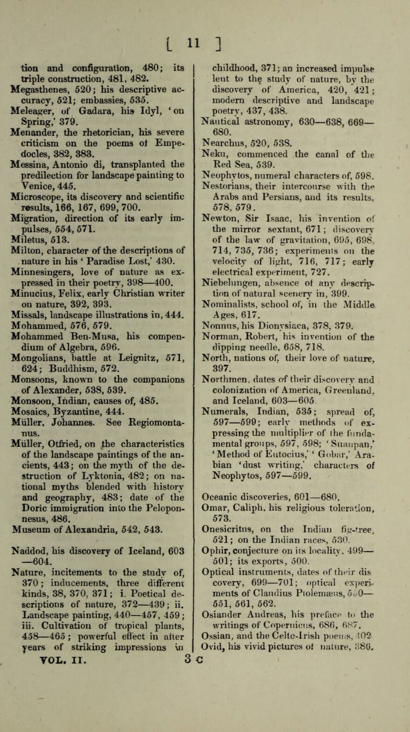 tion and configuration, 480; its triple construction, 481, 482. Megasthenes, 520; his descriptive ac- curacy, 521; embassies, 535. Meleager, of Gadara, his Idyl, ‘ on Spring,' 379. Menander, the rhetorician, his severe criticism on the poems of Empe- docles, 382, 383. Messina, Antonio di, transplanted the predilection for landscape painting to Venice, 445. Microscope, its discovery and scientific results, 166, 167, 699, 700. Migration, direction of its early im- pulses, 554, 571. Miletus, 513. Milton, character of the descriptions of nature in his ‘ Paradise Lost,' 430. Minnesingers, love of nature as ex- pressed in their poetry, 398—400. Minucius, Felix, early Christian writer on nature, 392, 393. Missals, landscape illustrations in, 444. Mohammed, 576, 579. Mohammed Ben-Musa, his compen- dium of Algebra, 696. Mongolians, battle at Leignitz, 571, 624; Buddhism, 572. Monsoons, known to the companions of Alexander, 538, 539. Monsoon, Indian, causes of, 485. Mosaics, Byzantine, 444. Miiller, Johannes. See Regiomonta- nus. Müller, Otfried, on the characteristics of the landscape paintings of the an- cients, 443; on the myth of the de- struction of Lyktonia, 482; on na- tional myths blended with history and geography, 483; date of the Doric immigration into the Pelopon- nesus, 486. Museum of Alexandria, 542, 543. Naddod, his discovery of Iceland, 603 —604. Nature, incitements to the study of, 370; inducements, three different kinds, 38, 370, 371; i. Poetical de- scriptions of nature, 372—439; ii. Landscape painting, 440—457, 459; iii. Cultivation of tropical plants, 458—465 ; powerful effect in after years of striking impressions \n VOL. II. 3 childhood, 371; an increased impulse lent to the study of nature, by the discovery of America, 420, 421; modem descriptive and landscape poetry, 437, 438. Nautical astronomy, 630—638, 669— 680. Nearchus, 520, 53S. Neku, commenced the canal of the Red Sea, 539. Neophytos, numeral characters of, 598. Nestorians, their intercourse with the Arabs and Persians, and its results, 578, 579. Newton, Sir Isaac, his invention of the mirror sextant, 671; discovery of the law of gravitation, 695, 698, 714, 735, 736; experimenis on the velocity of light, 716, 717; early electrical experiment, 727. Niebelungen, absence of any descrip- tion of natural scenery in, 399. Nominalists, school of, in the Middle Ages, 617. Nonnus, his Dionysiaca, 378, 379. Norman, Robert, his invention of the dipping needle, 658, 718. North, nations of. their love of nature, 397. Northmen, dates o-f their discovery and colonization of America, Greenland, and Iceland, 603—605 Numerals, Indian, 535; spread of, 597—599; early methods of ex- pressing the multiplier of ihe funda- mental groups, 597, 598; ‘ Suanpan,' ‘ Method of Eutocius,’ * Gubar,' Ara- bian ‘dust writing,' characters of Neophytos, 597—599. Oceanic discoveries, 601—680. Omar, Caliph, his religious toleration, 573. Onesicritus, on the Indian fig-tree, 521; on the Indian races, 530. Ophir, conjecture on its locality. 499— 501; its exports, 500. Optical instruments, dates of their dis covery, 699—701; optical experi- ments of Claudius Piolemsens, 550— 551, 561, 562. Osiander Andreas, his preface to the writings of Copernicus, 686, 687. Ossian, and the Celto-Irish poems, 102 Ovid, his vivid pictures of nature, 386. €