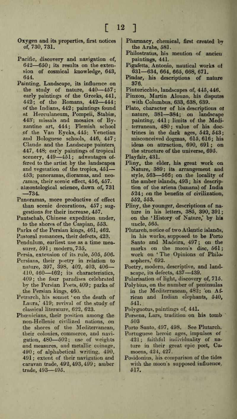 Oxvgen and its properties, first notices of, 730, 731. Pacific, discovery and navigation of, 642—650; its results on the exten- sion of cosmical knowledge, 643, 644. Painting, Landscape, its influence on the study of nature, 440—457; early paintings of the Greeks, 441, 442; of the Romans, 442—444; of the Indians, 442; paintings found at Herculaneum, Pompeii, Stabise, 443'; missals and mosaics of By- zantine art, 444; Flemish school „of the Van Eycks, 445; Venetian aud Bolognese schools, 446, 447; Claude and the Landscape painters, 447, 448; early paintings of tropical scenery, 449—451; advantages of- fered to the artist by the landscapes and vegetation of the tropics, 451— 453; panoramas, dioramas, and neo- ramas, their scenic effect, 456, 457. . alaeontological science, dawn of, 731 —734. Panoramas, more productive of effect than scenic decorations, 457; sug- gestions for their increase, 457. Pantschab, Chinese expedition under, to the shores of the Caspian, 553. Parks of the Persian kings, 461, 462. Pastoral romances, their defects, 423. Pendulum, earliest use as a time mea- surer, 591; modern, 735. Persia, extension of its rule, 505, 506. Persians, their poetry in relation to nature, 397, 398, 402, 403, 406— 410, 460—462; its characteristics, 409; the four paradises celebrated by the Persian Poets, 409; parks of the Persian kings, 460. Petrarch, his sonnet ‘ on the death of Laura,' 419; revival of the study of classical literature, 622, 623. Phoenicians, their position among the non-Hellenic civilized nations, on the shores of the Mediterranean, their colonies, commerce, and navi- gation, 480—502; use of weights and measures, and metallic coinage, 490; of alphabetical writing, 490, 491; extent of their navigation and caravan trade, 492,493,499; amber trade, 493—495. Pharmacy, chemical, first created by the Arabs, 581. Philostratus, his mention of ancien paintings, 441. Pigafetta, Antonio, nautical works of 631—634, 664, 665, 668, 671. Pindar, his descriptions of nature 376. Pinturicchio, landscapes of, 445,446. Pinzon, Martin Alonzo, his disputes with Columbus, 633, 638, 639. Plato, character of his descriptions ol nature, 381—384; on landscape painting, 441 ; limits of the Medi- terranean, 480; value of his doc- trines in the dark ages, 542, 543; misconceived dogmas, 615,616; his ideas on attraction, 690, 691; on the structure of the universe, 695. Playfair, 431. Pliny, the elder, his great work on Nature, 389; its arrangement and style, 563—568; on the locality of the amber islands, 493; his descrip- tion of the ariena (banana) of India 524; on the benefits of civilization, 552, 553. Pliny, the younger, descriptions of na- ture in his letters, 385, 390, 391; on the ‘History of Nature,’ by his uncle, 565. Plutarch, notice of two Atlantic islands, in his works, supposed to be Porto Santo and Madeira, 497; on the marks on the moon’s disc, 561; work on ‘ The Opinions of Philo- sophers,’ 692. Poetry, modern, descriptive, and land- scape, its delects, 437—439. Polarisation of light, discovery of, 715. Polybius, on the number of peninsulas in the Mediterranean, 482; bn Af- rican and Indian elephants, 540, 541. Polygnotus, paintings of, 441. Porsena, Lars, tradition on his tomb 503 Porto Santo, 497, 498. See Plutarch. Portuguese heroic ages, impulses of 421; faithful individuality of na- ture in their great epic poet, Ca- moens, 424, 427. Posidonius, his comparison of the tides with the moon’s supposed influence, 517.