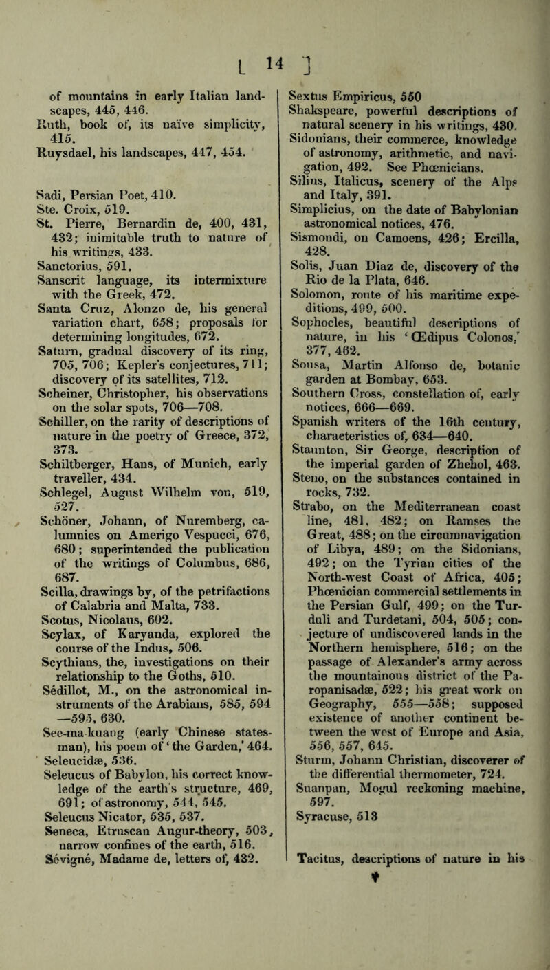 of mountains in early Italian land- scapes, 445, 446. Ruth, book of, its naive simplicity, 415. Ruysdael, his landscapes, 417, 454. Sadi, Persian Poet, 410. Ste. Croix, 519. St. Pierre, Bernardin de, 400, 431, 432; inimitable truth to nature of his writings, 433. Sanctorius, 591. Sanscrit language, its intermixture with the Greek, 472. Santa Cruz, Alonzo de, his general variation chart, 658; proposals for determining longitudes, 672. Saturn, gradual discovery of its ring, 705, 706; Kepler’s conjectures, 711; discovery of its satellites, 712. Scheiner, Christopher, his observations on the solar spots, 706—708. Schiller, on the rarity of descriptions of nature in the poetry of Greece, 372, 373. Schiltberger, Hans, of Munich, early traveller, 434. Schlegel, August Wilhelm von, 519, 527. Schöner, Johann, of Nuremberg, ca- lumnies on Amerigo Vespucci, 676, 680; superintended the publication of the writings of Columbus, 686, 687. Scilla, drawings by, of the petrifactions of Calabria and Malta, 733. Scotus, Nicolaus, 602. Scylax, of Karyanda, explored the course of the Indus, 506. Scythians, the, investigations on their relationship to the Goths, 510. Sedillot, M., on the astronomical in- struments of the Arabians, 585, 594 —595, 630. See-makuang (early Chinese states- man), his poem of ‘the Garden,’ 464. Seleucidaj, 536. Seleucus of Babylon, his correct know- ledge of the earth's structure, 469, 691; of astronomy, 544, 545. Seleucus Nicator, 535, 537. Seneca, Etruscan Augur-theory, 503, narrow confines of the earth, 516. Sevigne, Madame de, letters of, 432. Sextus Empiricus, 550 Shakspeare, powerful descriptions of natural scenery in his writings, 430. Sidonians, their commerce, knowledge of astronomy, arithmetic, and navi- gation, 492. See Phoenicians. Silins, Italicus, scenery of the Alp? and Italy, 391. Simplicius, on the date of Babylonian astronomical notices, 476. Sismondi, on Camoens, 426; Ercilla, 428. Solis, Juan Diaz de, discovery of the Rio de la Plata, 646. Solomon, route of his maritime expe- ditions, 499, 500. Sophocles, beautiful descriptions of nature, in his ‘ CEdipus Colonos.’ 377, 462. Sousa, Martin Alfonso de, botanic garden at Bombay, 653. Southern Cross, constellation of, early notices, 666—669. Spanish writers of the 16th century, characteristics of, 634—640. Staunton, Sir George, description of the imperial garden of Zhehol, 463. Steno, on the substances contained in rocks, 732. Strabo, on the Mediterranean coast line, 481, 482; on Ramses the Great, 488; on the circumnavigation of Libya, 489; on the Sidonians, 492; on the Tyrian cities of the North-west Coast of Africa, 405; Phoenician commercial settlements in the Persian Gulf, 499; on the Tur- duli and Turdetani, 504, 505; con- jecture of undiscovered lands in the Northern hemisphere, 516; on the passage of Alexander’s army across the mountainous district of the Pa- ropanisadee, 522; his great work on Geography, 555—558; supposed existence of another continent be- tween the west of Europe and Asia, 556, 557, 645. Sturm, Johann Christian, discoverer of the differential thermometer, 724. Suanpan, Mogul reckoning machine, 597. Syracuse, 513 Tacitus, descriptions of nature in his ♦