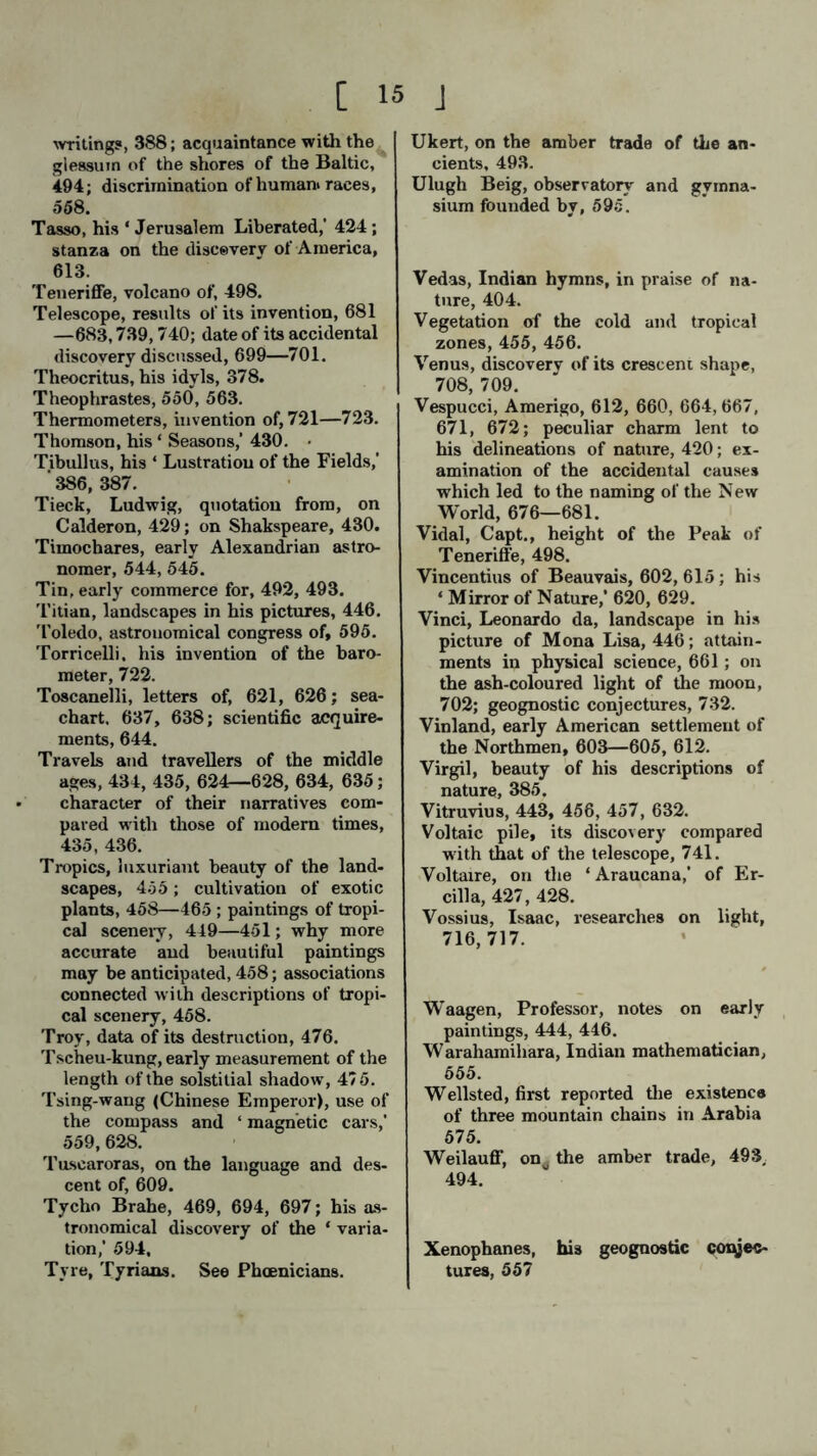 writing?, 388; acquaintance with the glessuin of the shores of the Baltic, 494; discrimination of human» races, 558. Tasso, his ‘ Jerusalem Liberated,’ 424; stanza on the discovery of America, 613. Teneriffe, volcano of, 498. Telescope, results of its invention, 681 —683,739,740; date of its accidental discovery discussed, 699—701. Theocritus, his idyls, 378. Theophrastes, 550, 563. Thermometers, invention of, 721—723. Thomson, his ‘ Seasons,’ 430. < Tibullus, his ‘ Lustration of the Fields,’ ' 386, 387. Tieck, Ludwig, quotation from, on Calderon, 429; on Shakspeare, 430. Timochares, early Alexandrian astro- nomer, 544, 545. Tin, early commerce for, 492, 493. Titian, landscapes in his pictures, 446. Toledo, astrouomical congress of, 595. Torricelli, his invention of the baro- meter, 722. Toscanelli, letters of, 621, 626; sea- chart, 637, 638; scientific acquire- ments, 644. Travels and travellers of the middle ages, 434, 435, 624—628, 634, 635; character of their narratives com- pared with those of modern times, 435, 436. Tropics, luxuriant beauty of the land- scapes, 455; cultivation of exotic plants, 458—465 ; paintings of tropi- cal scenery, 449—451; why more accurate and beautiful paintings may be anticipated, 458; associations connected with descriptions of tropi- cal scenery, 458. Troy, data of its destruction, 476. Tscheu-kung, early measurement of the length of the solstitial shadow, 475. Tsing-wang (Chinese Emperor), use of the compass and ‘ magnetic cars,’ 559, 628. Tuscaroras, on the language and des- cent of, 609. Tycho Brahe, 469, 694, 697; his as- tronomical discovery of the ‘ varia- tion,’ 594, Tyre, Tyriaas. See Phoenicians. Ukert, on the amber trade of the an- cients, 493. Ulugh Beig, observatory and gymna- sium founded by, 595. Vedas, Indian hymns, in praise of na- ture, 404. Vegetation of the cold and tropical zones, 455, 456. Venus, discovery of its crescent shape, 708, 709. Vespucci, Amerigo, 612, 660, 664,667, 671, 672; peculiar charm lent to his delineations of nature, 420; ex- amination of the accidental causes which led to the naming of the New- World, 676—681. Vidal, Capt., height of the Peak of Teneriffe, 498. Vincentius of Beauvais, 602, 615; his ‘ Mirror of Nature,’ 620, 629. Vinci, Leonardo da, landscape in his picture of Mona Lisa, 446; attain- ments in physical science, 661; on the ash-coloured light of the moon, 702; geognostic conjectures, 732. Vinland, early American settlement of the Northmen, 603—605, 612. Virgil, beauty of his descriptions of nature, 385. Vitruvius, 443, 456, 457, 632. Voltaic pile, its discovery compared with that of the telescope, 741. Voltaire, on the ‘ Araucana,’ of Er- cilla, 427, 428. Vossius, Isaac, researches on light, 716, 717. Waagen, Professor, notes on early paintings, 444, 446. Warahamihara, Indian mathematician, 555. Wellsted, first reported the existence of three mountain chains in Arabia 575. Weilauff, onu the amber trade, 493, 494. Xenophanes, his geognostic conjec- tures, 557