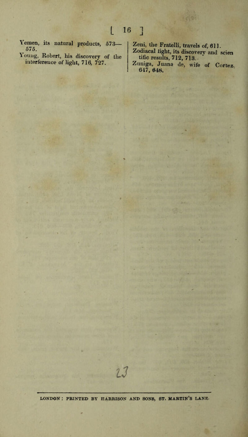 Yemen, its natural products, 573— 575. \ oung, Robert, his discovery of the interference of light, 716, 727. Zeni, the Fratelli, travels of, 611. Zodiacal light, its discovery and seien tific results, 712, 713. Zuniga, Juana de, wife of Cortez 617, 618. a LONDON : PRINTED BY EARRISON AND SONS, ST. MARTIN’S LANE-