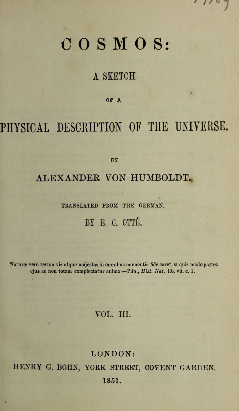 * / / V COSMOS: A SKETCH OP A PHYSICAL DESCRIPTION OF THE UNIVERSE* BY ALEXANDER VON HUMBOLDT* TRANSLATED FROM THE GERMAN, BY E. C. OTTE. Naturae vero rerum vis atque majestasin omnibus momentis fide caret, si qnis modo partes ejus ac non totam complectatur animo—Plin., Hist. Nat. lib. vii. c. 1. VOL. III. LONDON: HENRY G. BOHN, YORK STREET, COVENT GARDEN. 1851.