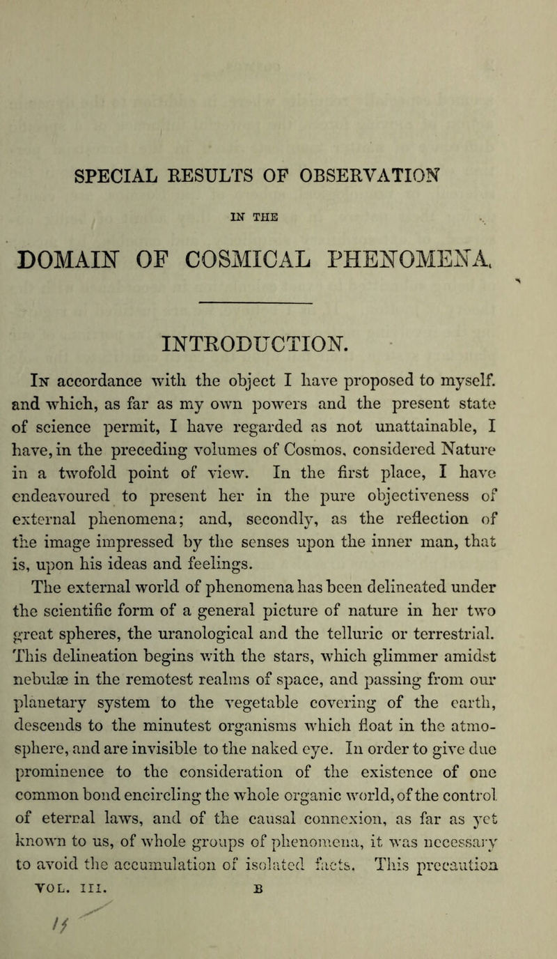 SPECIAL RESULTS OF OBSERVATION IN THE DOMAIN OF COSMICAL PHENOMENA, INTRODUCTION. In accordance with the object I have proposed to myself, and which, as far as my own powers and the present state of science permit, I have regarded as not unattainable, I have, in the preceding volumes of Cosmos, considered Nature in a twofold point of view. In the first place, I have endeavoured to present her in the pure objectiveness of external phenomena; and, secondly, as the reflection of the image impressed by the senses upon the inner man, that is, upon his ideas and feelings. The external world of phenomena has been delineated under the scientific form of a general picture of nature in her two great spheres, the uranological and the telluric or terrestrial. This delineation begins with the stars, which glimmer amidst nebulae in the remotest realms of space, and passing from our planetary system to the vegetable covering of the earth, descends to the minutest organisms which float in the atmo- sphere, and are invisible to the naked eye. In order to give due prominence to the consideration of the existence of one common bond encircling the whole organic world, of the control, of eternal laws, and of the causal connexion, as far as yet known to us, of whole groups of phenomena, it was necessary to avoid the accumulation of isolated facts. This precaution VOL. III. B //