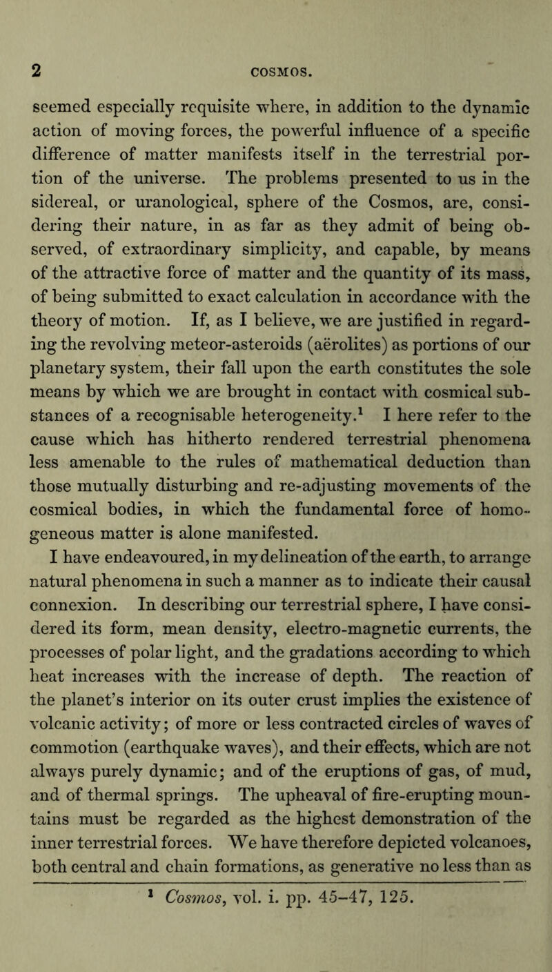 seemed especially requisite where, in addition to the dynamic action of moving forces, the powerful influence of a specific difference of matter manifests itself in the terrestrial por- tion of the universe. The problems presented to us in the sidereal, or uranological, sphere of the Cosmos, are, consi- dering their nature, in as far as they admit of being ob- served, of extraordinary simplicity, and capable, by means of the attractive force of matter and the quantity of its mass, of being submitted to exact calculation in accordance with the theory of motion. If, as I believe, we are justified in regard- ing the revolving meteor-asteroids (aerolites) as portions of our planetary system, their fall upon the earth constitutes the sole means by which we are brought in contact with cosmical sub- stances of a recognisable heterogeneity.1 I here refer to the cause which has hitherto rendered terrestrial phenomena less amenable to the rules of mathematical deduction than those mutually disturbing and re-adjusting movements of the cosmical bodies, in which the fundamental force of homo- geneous matter is alone manifested. I have endeavoured, in my delineation of the earth, to arrange natural phenomena in such a manner as to indicate their causal connexion. In describing our terrestrial sphere, I have consi- dered its form, mean density, electro-magnetic currents, the processes of polar light, and the gradations according to which heat increases with the increase of depth. The reaction of the planet’s interior on its outer crust implies the existence of volcanic activity; of more or less contracted circles of waves of commotion (earthquake waves), and their effects, which are not always purely dynamic; and of the eruptions of gas, of mud, and of thermal springs. The upheaval of fire-erupting moun- tains must be regarded as the highest demonstration of the inner terrestrial forces. We have therefore depicted volcanoes, both central and chain formations, as generative no less than as